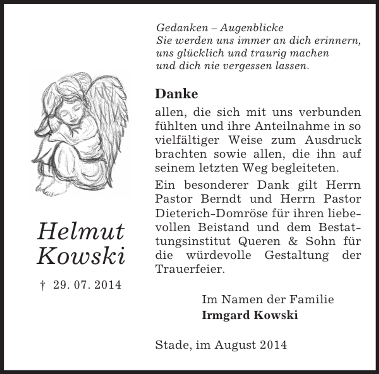 <p>Helmut<br />Kowski<br />† 29. 07. 2014<br />Gedanken – Augenblicke<br />Sie werden uns immer an dich erinnern, uns glücklich und traurig machen<br />und dich nie vergessen lassen.<br />Danke<br />allen, die sich mit uns verbunden fühlten und ihre Anteilnahme in so vielfältiger Weise zum Ausdruck brachten sowie allen, die ihn auf seinem letzten Weg begleiteten.<br />Ein besonderer Dank gilt Herrn Pastor Berndt und Herrn Pastor Dieterich-Domröse für ihren liebevollen Beistand und dem Bestattungsinstitut Queren</p>