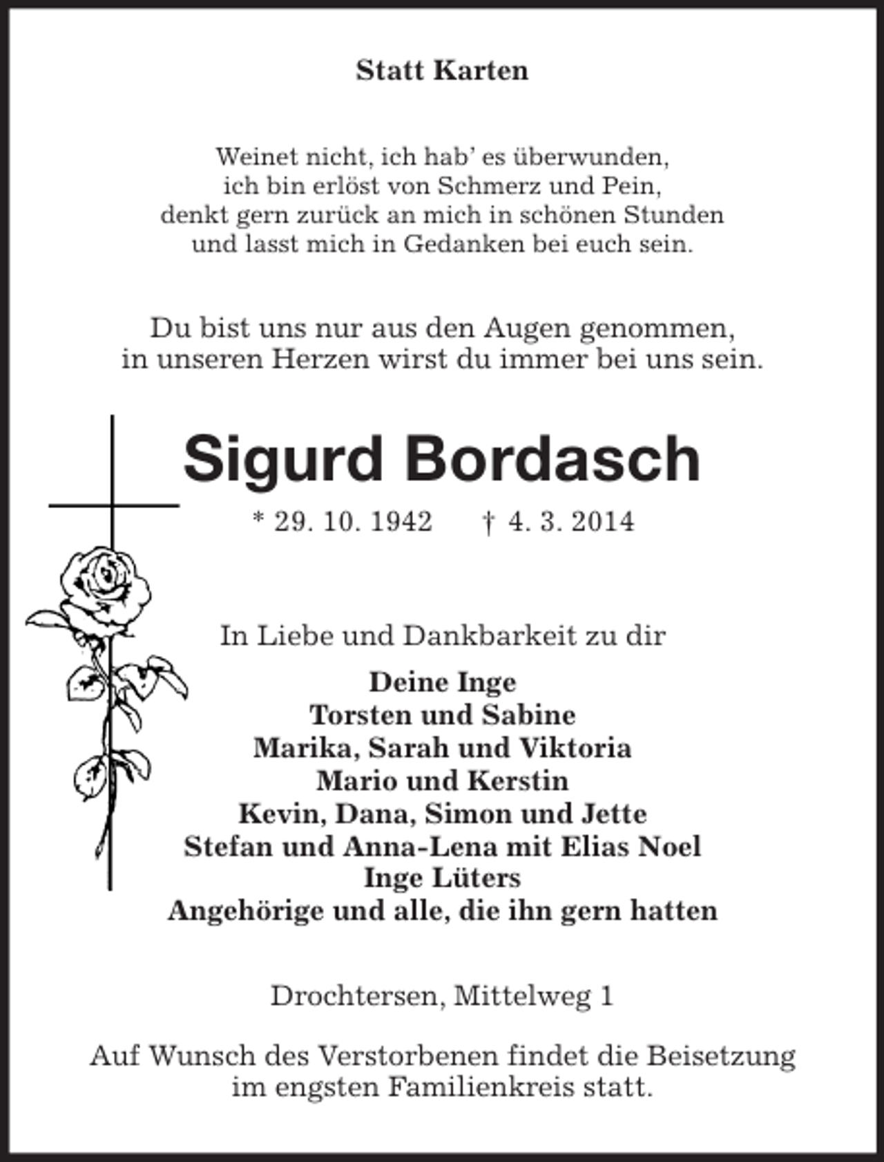 <p>Statt Karten<br />Weinet nicht, ich hab’ es überwunden,<br />ich bin erlöst von Schmerz und Pein,<br />denkt gern zurück an mich in schönen Stunden<br />und lasst mich in Gedanken bei euch sein.<br />Du bist uns nur aus den Augen genommen,<br />in unseren Herzen wirst du immer bei uns sein.<br />Sigurd Bordasch<br />* 29. 10. 1942 † 4. 3. 2014<br />In Liebe und Dankbarkeit zu dir<br />Deine Inge<br />Torsten und Sabine<br />Marika, Sarah und Viktoria<br />Mario und Kerstin<br />Kevin, Dana, Simon und Jette<br />Stefan und Anna-Lena mit Elias Noel<br />Inge Lüters<br />Angehörige und alle, die ihn gern hatten<br />Drochtersen, Mittelweg 1</p><p>Auf Wunsch des Verstorbenen findet die Beisetzung<br />im engsten Familienkreis statt.</p>