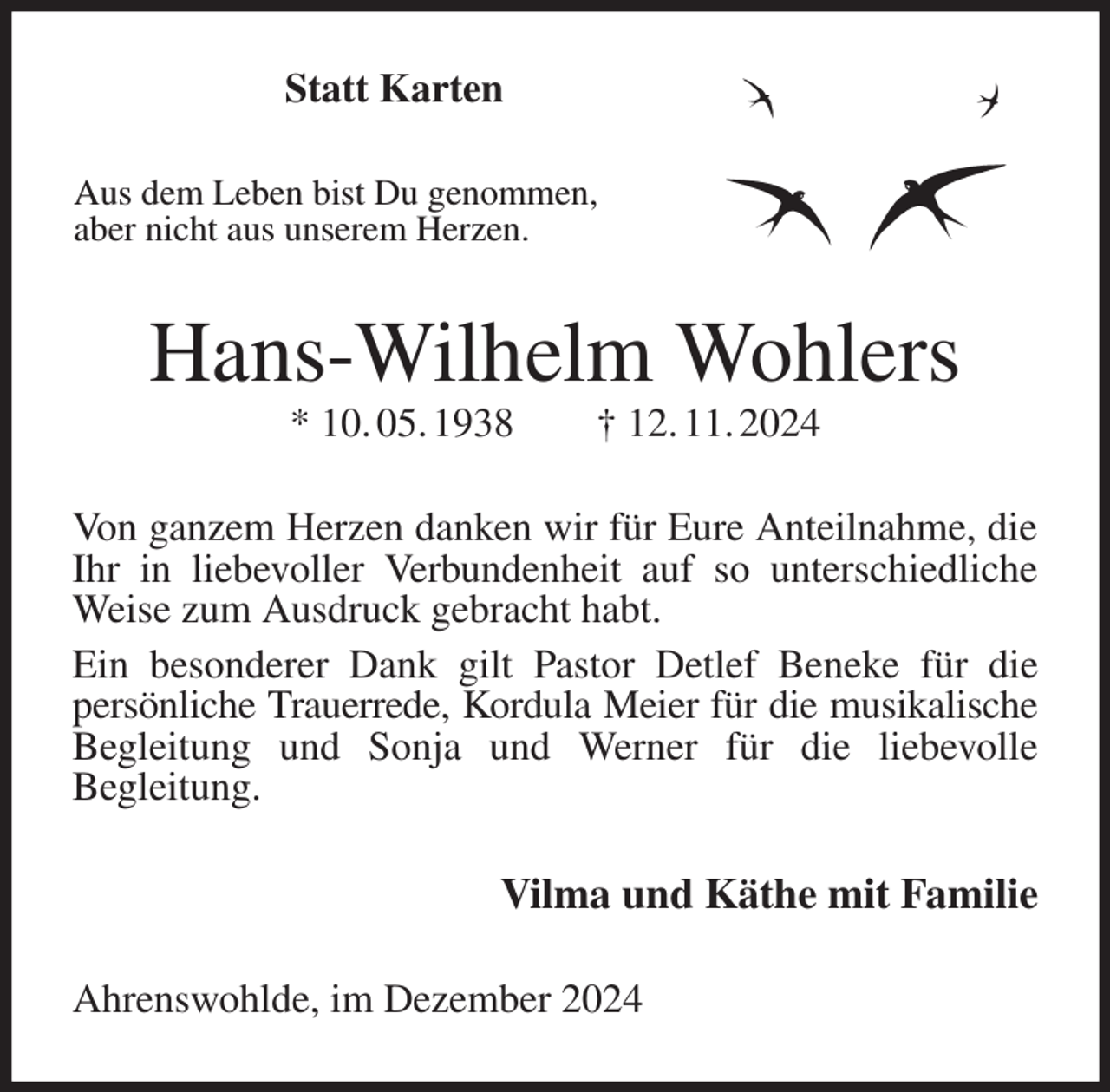 <p>Statt Karten<br />Aus dem Leben bist Du genommen,<br />aber nicht aus unserem Herzen.<br />Hans-Wilhelm Wohlers<br />* 10. 05. 1938 † 12. 11. 2024<br />Von ganzem Herzen danken wir für Eure Anteilnahme, die Ihr in liebevoller Verbundenheit auf so unterschiedliche Weise zum Ausdruck gebracht habt.<br />Ein besonderer Dank gilt Pastor Detlef Beneke für die<br />persönliche Trauerrede, Kordula Meier für die musikalische<br />Begleitung und Sonja und Werner für die liebevolle<br />Begleitung.<br />Vilma und Käthe mit Familie<br />Ahrenswohlde, im Dezember 2024</p>