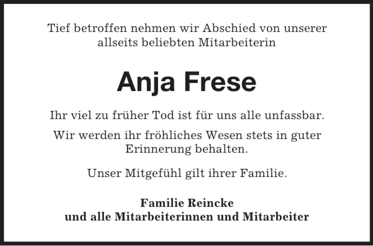 <p>Tief betroffen nehmen wir Abschied von unserer<br />allseits beliebten Mitarbeiterin<br />Anja Frese<br />Ihr viel zu früher Tod ist für uns alle unfassbar.<br />Wir werden ihr fröhliches Wesen stets in guter<br />Erinnerung behalten.</p><p>Unser Mitgefühl gilt ihrer Familie.<br />Familie Reincke<br />und alle Mitarbeiterinnen und Mitarbeiter</p>