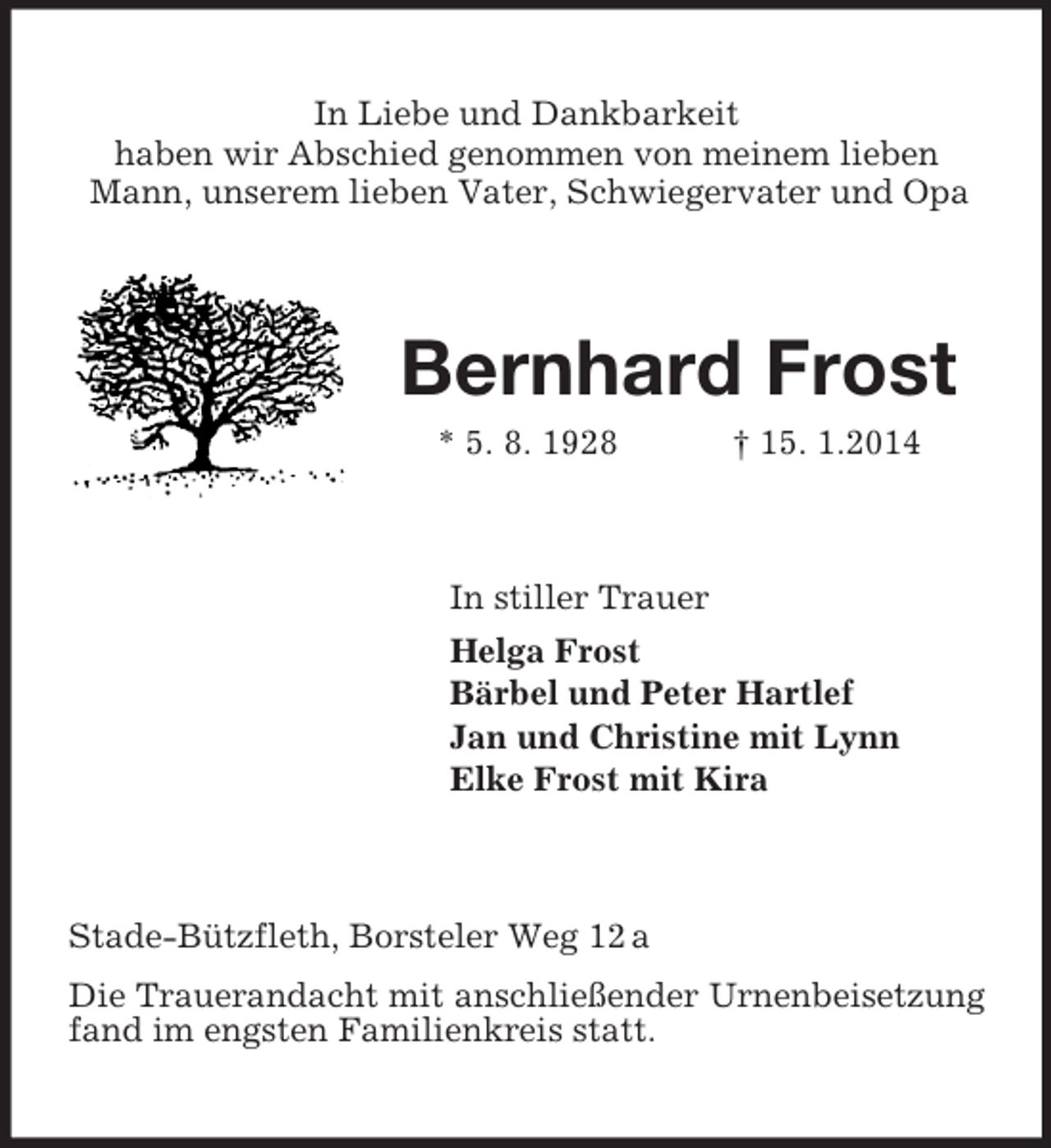 <p>In Liebe und Dankbarkeit<br />haben wir Abschied genommen von meinem lieben Mann, unserem lieben Vater, Schwiegervater und Opa<br />Bernhard Frost<br />* 5. 8. 1928 † 15. 1.2014<br />In stiller Trauer<br />Helga Frost<br />Bärbel und Peter Hartlef<br />Jan und Christine mit Lynn<br />Elke Frost mit Kira<br />Stade-Bützfleth, Borsteler Weg 12 a<br />Die Trauerandacht mit anschließender Urnenbeisetzung fand im engsten Familienkreis statt.</p>