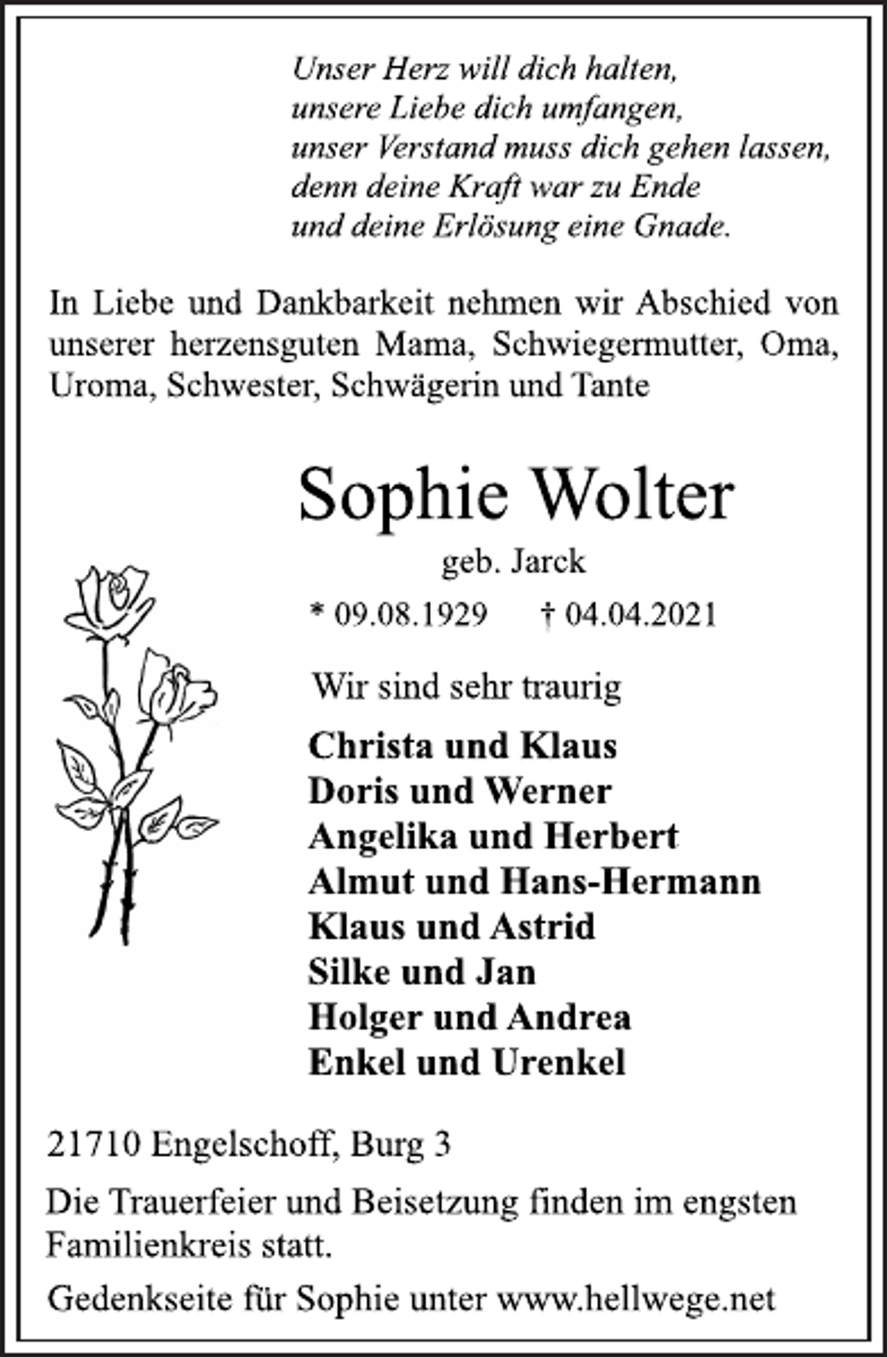 <p>Unser Herz will dich halten,<br />unsere Liebe dich umfangen,<br />unser Verstand muss dich gehen lassen,<br />denn deine Kraft war zu Ende<br />und deine Erlösung eine Gnade.<br />In Liebe und Dankbarkeit nehmen wir Abschied von<br />unserer herzensguten Mama, Schwiegermutter, Oma,<br />Uroma, Schwester, Schwägerin und Tante<br />Sophie Wolter<br />* 09.08.1929 † 04.04.2021<br />Wir sind sehr traurig<br />Christa und Klaus<br />Doris und Werner<br />Angelika und Herbert<br />Almut und Hans-Hermann<br />Klaus und Astrid<br />Silke und Jan<br />Holger und Andrea<br />Enkel und Urenkel<br />Die Trauerfeier und Beisetzung finden im engsten<br />Familienkreis statt.</p>
<p>geb. Jarck<br />21710 Engelschoff, Burg 3<br />Gedenkseite für Sophie unter www.hellwege.net</p>