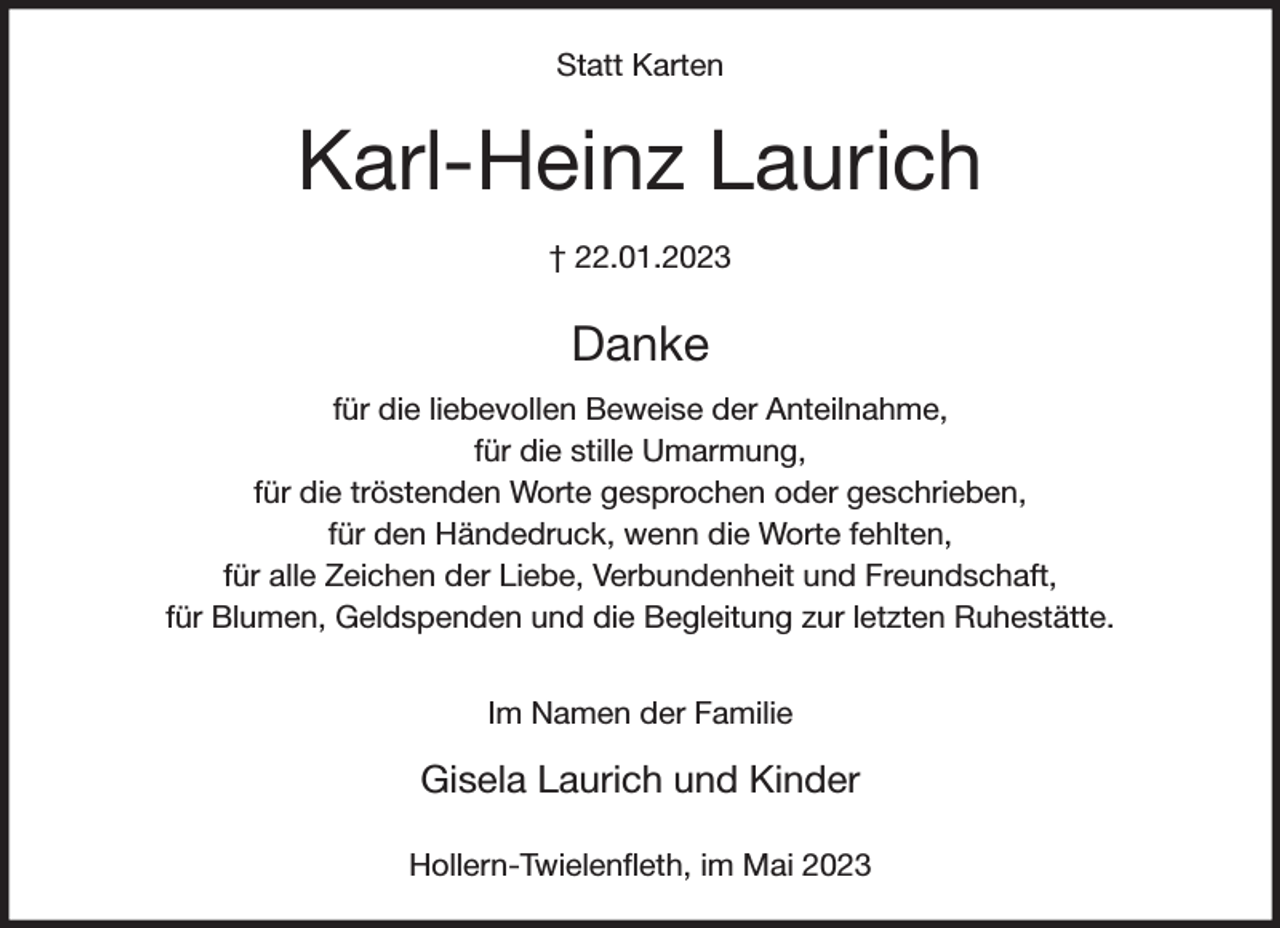 <p>Statt Karten<br />Karl-Heinz Laurich<br />† 22.01.2023<br />Danke<br />für die liebevollen Beweise der Anteilnahme,<br />für die stille Umarmung,<br />für die tröstenden Worte gesprochen oder geschrieben,<br />für den Händedruck, wenn die Worte fehlten,<br />für alle Zeichen der Liebe, Verbundenheit und Freundschaft,<br />für Blumen, Geldspenden und die Begleitung zur letzten Ruhestätte.</p><p>Im Namen der Familie</p><p>Gisela Laurich und Kinder</p><p>Hollern-Twielenfleth, im Mai 2023</p>