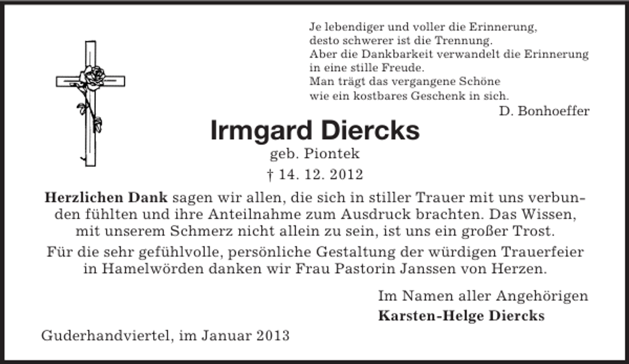 <p>Je lebendiger und voller die Erinnerung,<br />desto schwerer ist die Trennung.<br />Aber die Dankbarkeit verwandelt die Erinnerung<br />in eine stille Freude.<br />Man trägt das vergangene Schöne<br />wie ein kostbares Geschenk in sich.</p><p>D. Bonhoeffer</p><p>Irmgard Diercks<br />geb. Piontek<br />† 14. 12. 2012<br />Herzlichen Dank sagen wir allen, die sich in stiller Trauer mit uns verbunden fühlten und ihre Anteilnahme zum Ausdruck brachten. Das Wissen,<br />mit unserem Schmerz nicht allein zu sein, ist uns ein großer Trost.<br />Für die sehr gefühlvolle, persönliche Gestaltung der würdigen Trauerfeier<br />in Hamelwörden danken wir Frau Pastorin Janssen von Herzen.<br />Im Namen aller Angehörigen<br />Karsten-Helge Diercks<br />Guderhandviertel, im Januar 2013</p>