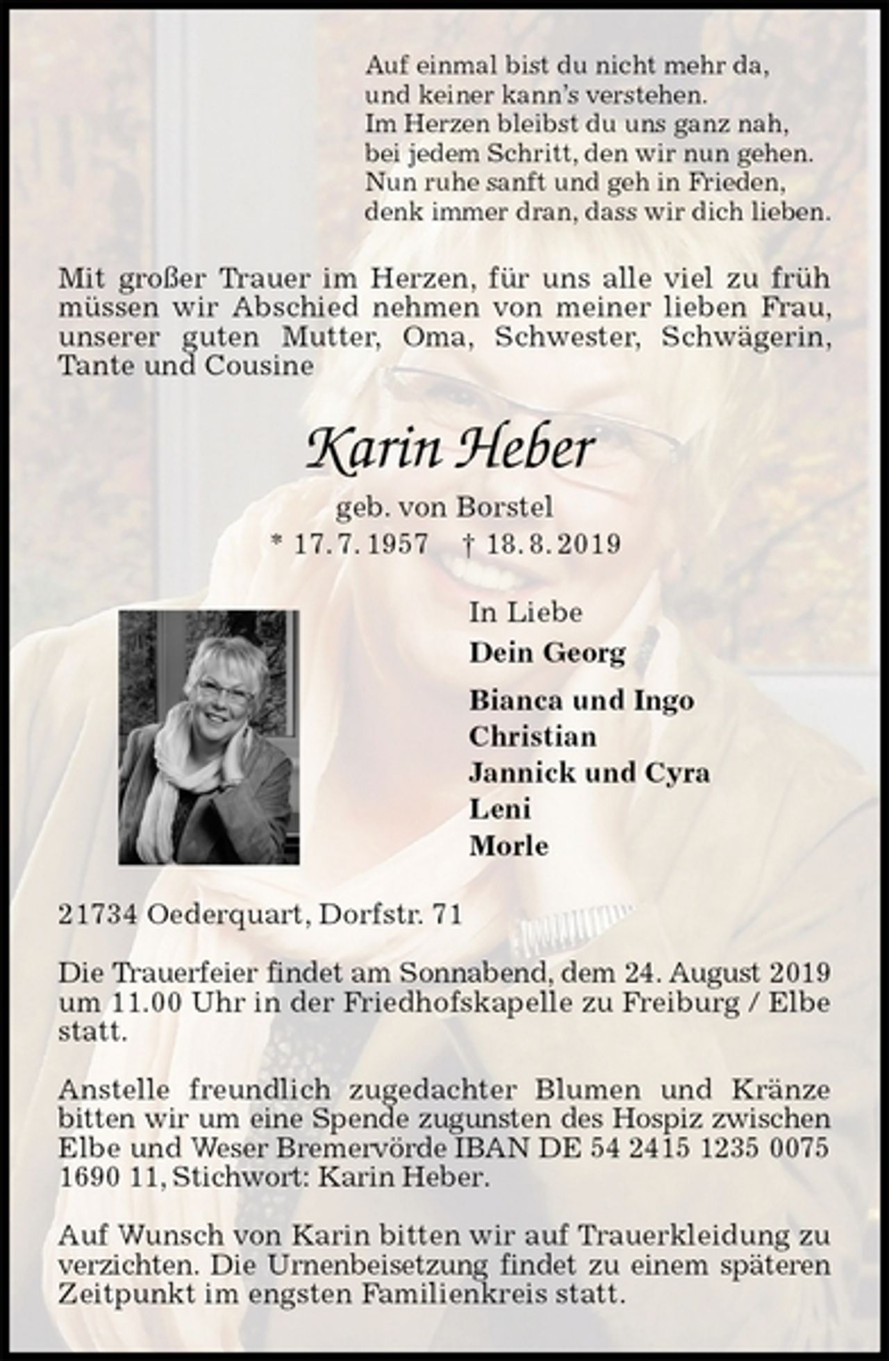 <p>Auf einmal bist du nicht mehr da,<br />und keiner kann’s verstehen.<br />Im Herzen bleibst du uns ganz nah,<br />bei jedem Schritt, den wir nun gehen.<br />Nun ruhe sanft und geh in Frieden,<br />denk immer dran, dass wir dich lieben.<br />Mit großer Trauer im Herzen, für uns alle viel zu früh müssen wir Abschied nehmen von meiner lieben Frau, unserer guten Mutter, Oma, Schwester, Schwägerin, Tante und Cousine<br />Karin Heber<br />geb. von Borstel<br />* 17. 7. 1957 † 18. 8. 2019<br />In Liebe<br />Dein Georg<br />Bianca und Ingo<br />Christian<br />Jannick und Cyra<br />Leni<br />Morle<br />21734 Oederquart, Dorfstr. 71</p><p>Die Trauerfeier findet am Sonnabend, dem 24. August 2019 um 11.00 Uhr in der Friedhofskapelle zu Freiburg / Elbe statt.</p><p>Anstelle freundlich zugedachter Blumen und Kränze bitten wir um eine Spende zugunsten des Hospiz zwischen Elbe und Weser Bremervörde IBAN DE 54 2415 1235 0075 1690 11, Stichwort: Karin Heber.</p><p>Auf Wunsch von Karin bitten wir auf Trauerkleidung zu verzichten. Die Urnenbeisetzung findet zu einem späteren Zeitpunkt im engsten Familienkreis statt.</p>