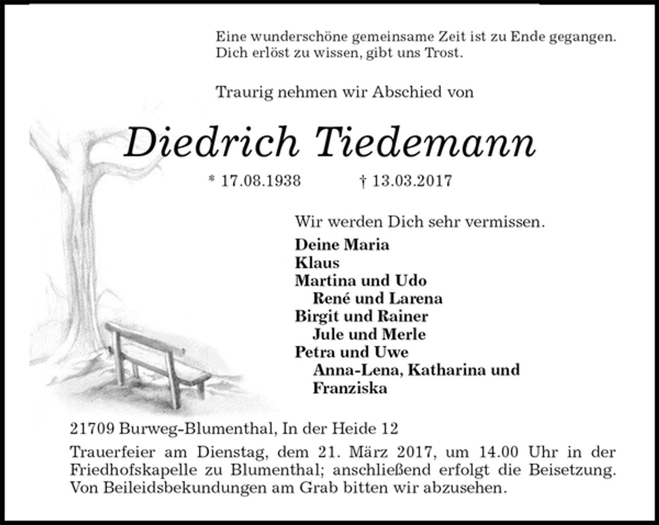 <p>Eine wunderschöne gemeinsame Zeit ist zu Ende gegangen.<br />Dich erlöst zu wissen, gibt uns Trost.<br />Traurig nehmen wir Abschied von<br />Diedrich Tiedemann<br />* 17.08.1938 † 13.03.2017<br />Wir werden Dich sehr vermissen.<br />Deine Maria<br />Klaus<br />Martina und Udo<br />René und Larena<br />Birgit und Rainer<br />Jule und Merle<br />Petra und Uwe<br />Anna-Lena, Katharina und<br />Franziska<br />21709 Burweg-Blumenthal, In der Heide 12<br />Trauerfeier am Dienstag, dem 21. März 2017, um 14.00 Uhr in der Friedhofskapelle zu Blumenthal; anschließend erfolgt die Beisetzung.<br />Von Beileidsbekundungen am Grab bitten wir abzusehen.</p>