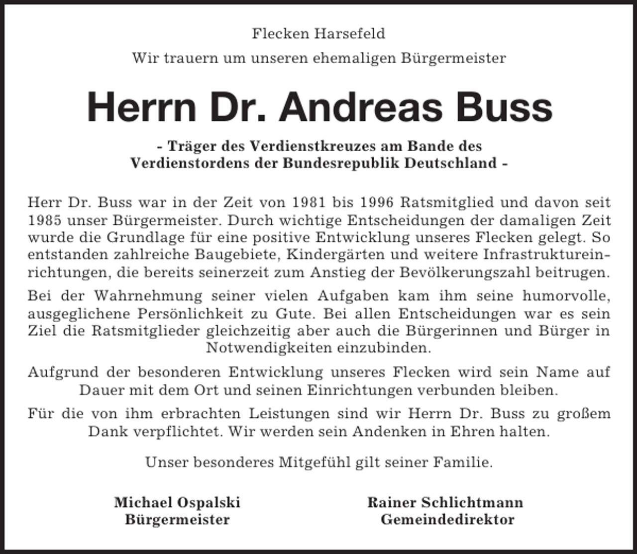<p>Flecken Harsefeld<br />Wir trauern um unseren ehemaligen Bürgermeister<br />Herrn Dr. Andreas Buss<br />- Träger des Verdienstkreuzes am Bande des<br />Verdienstordens der Bundesrepublik Deutschland -<br />Herr Dr. Buss war in der Zeit von 1981 bis 1996 Ratsmitglied und davon seit 1985 unser Bürgermeister. Durch wichtige Entscheidungen der damaligen Zeit wurde die Grundlage für eine positive Entwicklung unseres Flecken gelegt. So entstanden zahlreiche Baugebiete, Kindergärten und weitere Infrastruktureinrichtungen, die bereits seinerzeit zum Anstieg der Bevölkerungszahl beitrugen.<br />Bei der Wahrnehmung seiner vielen Aufgaben kam ihm seine humorvolle,<br />ausgeglichene Persönlichkeit zu Gute. Bei allen Entscheidungen war es sein Ziel die Ratsmitglieder gleichzeitig aber auch die Bürgerinnen und Bürger in<br />Notwendigkeiten einzubinden.<br />Aufgrund der besonderen Entwicklung unseres Flecken wird sein Name auf Dauer mit dem Ort und seinen Einrichtungen verbunden bleiben.<br />Für die von ihm erbrachten Leistungen sind wir Herrn Dr. Buss zu großem Dank verpflichtet. Wir werden sein Andenken in Ehren halten.<br />Unser besonderes Mitgefühl gilt seiner Familie.<br />Michael Ospalski Rainer Schlichtmann<br />Bürgermeister Gemeindedirektor</p>