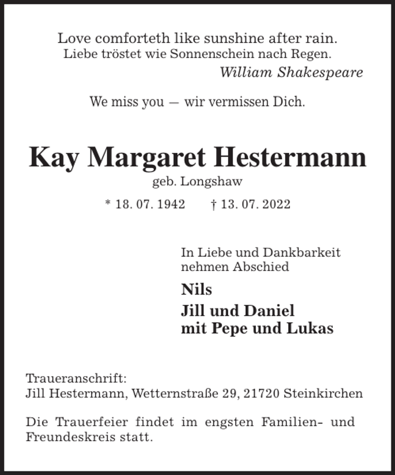 <p>Love comforteth like sunshine after rain.<br />Liebe tröstet wie Sonnenschein nach Regen.<br />William Shakespeare</p><p>We miss you — wir vermissen Dich.<br />Kay Margaret Hestermann<br />geb. Longshaw<br />* 18. 07. 1942 † 13. 07. 2022<br />In Liebe und Dankbarkeit<br />nehmen Abschied<br />Nils<br />Jill und Daniel<br />mit Pepe und Lukas<br />Traueranschrift:<br />Jill Hestermann, Wetternstraße 29, 21720 Steinkirchen</p><p>Die Trauerfeier findet im engsten Familien- und<br />Freundeskreis statt.</p>