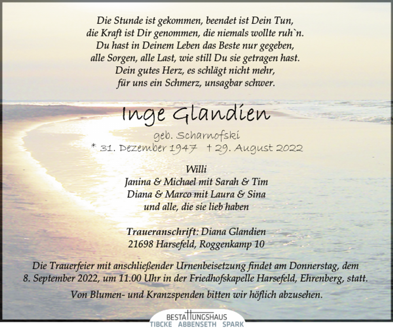 <p>Die Stunde ist gekommen, beendet ist Dein Tun,<br />die Kraft ist Dir genommen, die niemals wollte ruh`n.<br />Du hast in Deinem Leben das Beste nur gegeben,<br />alle Sorgen, alle Last, wie still Du sie getragen hast.<br />Dein gutes Herz, es schlägt nicht mehr,<br />für uns ein Schmerz, unsagbar schwer.<br />Inge Glandien<br />geb. Scharnofski<br />* 31. Dezember 1947 † 29. August 2022<br />Willi<br />Janina &amp; Michael mit Sarah &amp; Tim<br />Diana &amp; Marco mit Laura &amp; Sina<br />und alle, die sie lieb haben<br />Traueranschrift: Diana Glandien<br />21698 Harsefeld, Roggenkamp 10<br />Die Trauerfeier mit anschließender Urnenbeisetzung findet am Donnerstag, dem<br />8. September 2022, um 11.00 Uhr in der Friedhofskapelle Harsefeld, Ehrenberg, statt.<br />Von Blumen- und Kranzspenden bitten wir höflich abzusehen.</p>