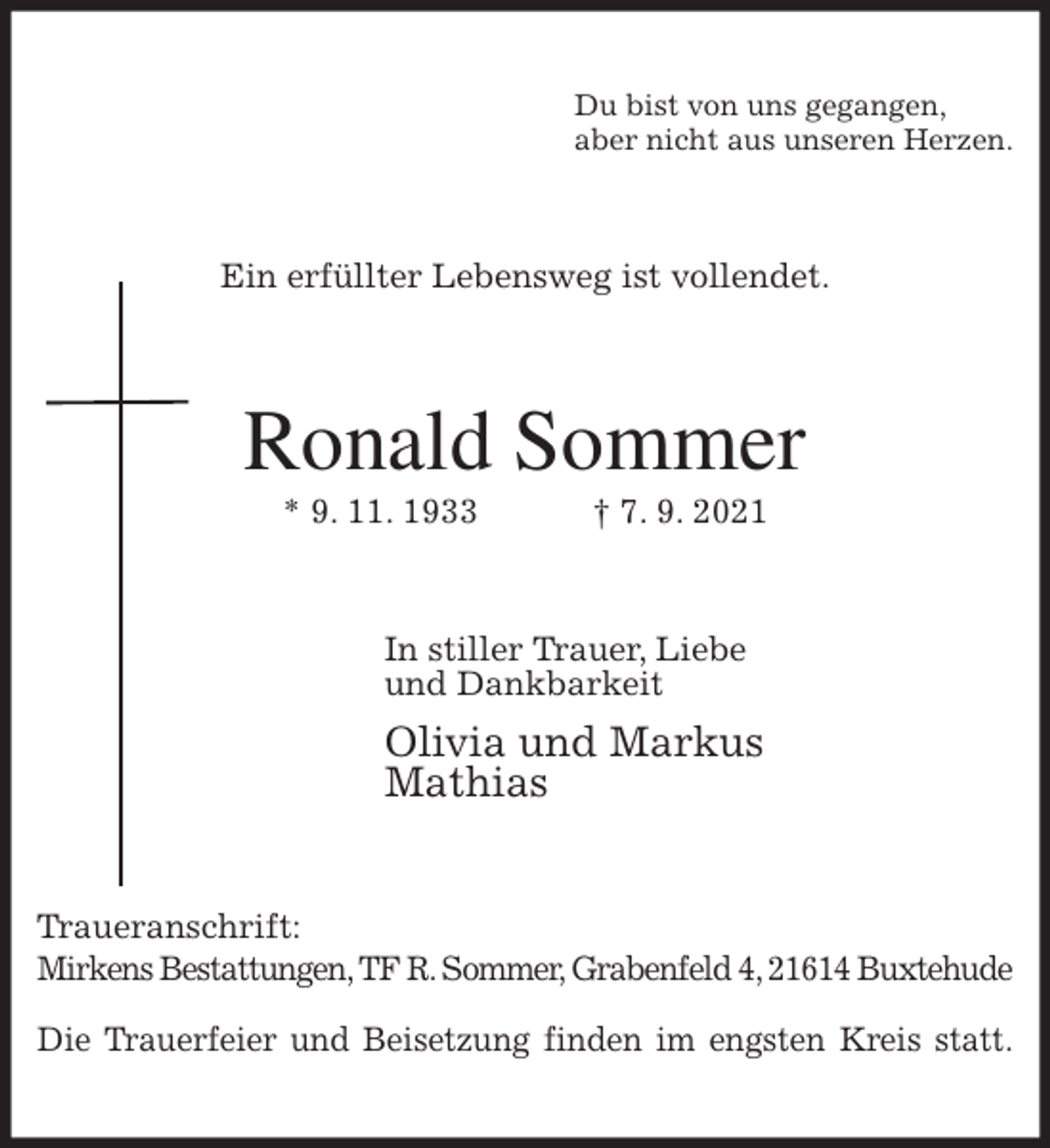 <p>Du bist von uns gegangen,<br />aber nicht aus unseren Herzen.<br />Ein erfüllter Lebensweg ist vollendet.<br />Ronald Sommer<br />* 9. 11. 1933 † 7. 9. 2021<br />In stiller Trauer, Liebe<br />und Dankbarkeit<br />Olivia und Markus<br />Mathias<br />Traueranschrift:<br />Mirkens Bestattungen, TF R. Sommer, Grabenfeld 4, 21614 Buxtehude</p>
<p>Die Trauerfeier und Beisetzung finden im engsten Kreis statt.</p>