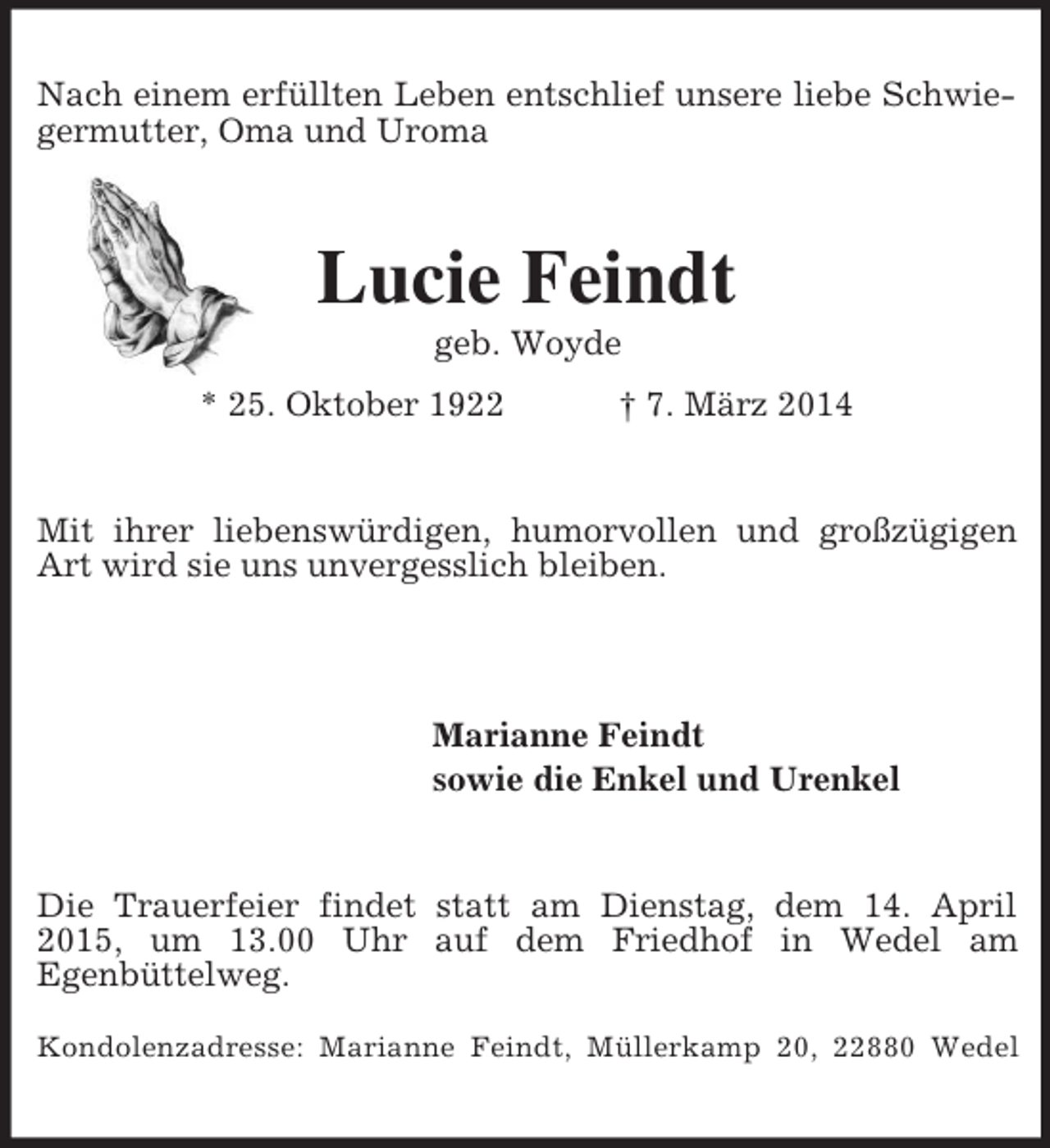 <p>Nach einem erfüllten Leben entschlief unsere liebe Schwiegermutter, Oma und Uroma<br />Lucie Feindt<br />geb. Woyde<br />* 25. Oktober 1922 † 7. März 2014<br />Mit ihrer liebenswürdigen, humorvollen und großzügigen Art wird sie uns unvergesslich bleiben.</p><p>Marianne Feindt<br />sowie die Enkel und Urenkel<br />Die Trauerfeier findet statt am Dienstag, dem 14. April 2015, um 13.00 Uhr auf dem Friedhof in Wedel am<br />Egenbüttelweg.</p><p>Kondolenzadresse: Marianne Feindt, Müllerkamp 20, 22880 Wedel</p>