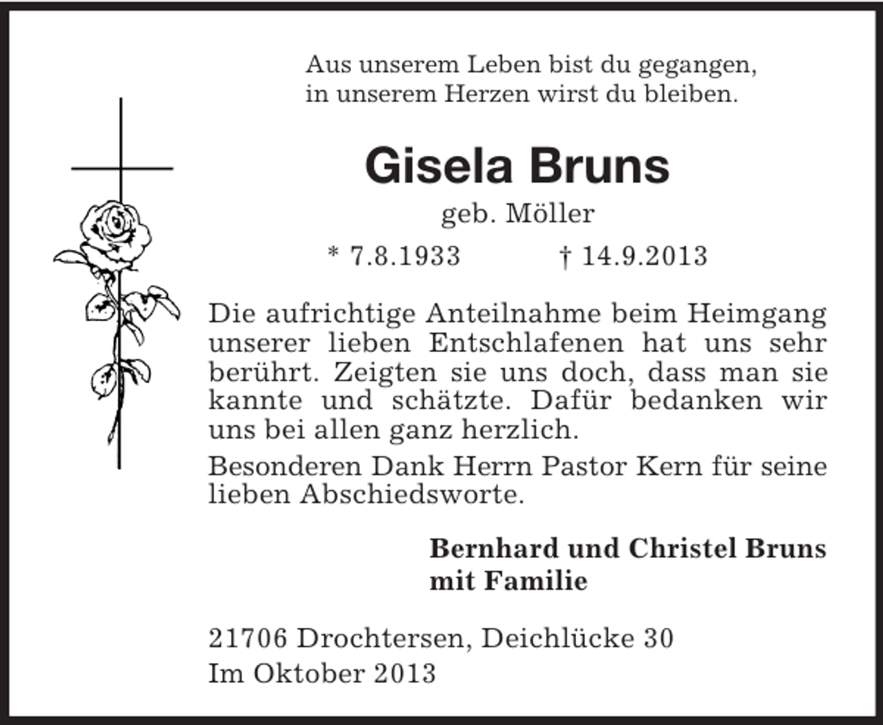 <p>Aus unserem Leben bist du gegangen,<br />in unserem Herzen wirst du bleiben.<br />Gisela Bruns<br />geb. Möller<br />* 7.8.1933 † 14.9.2013<br />Die aufrichtige Anteilnahme beim Heimgang unserer lieben Entschlafenen hat uns sehr berührt. Zeigten sie uns doch, dass man sie kannte und schätzte. Dafür bedanken wir uns bei allen ganz herzlich.<br />Besonderen Dank Herrn Pastor Kern für seine lieben Abschiedsworte.<br />Bernhard und Christel Bruns<br />mit Familie<br />21706 Drochtersen, Deichlücke 30<br />Im Oktober 2013</p>