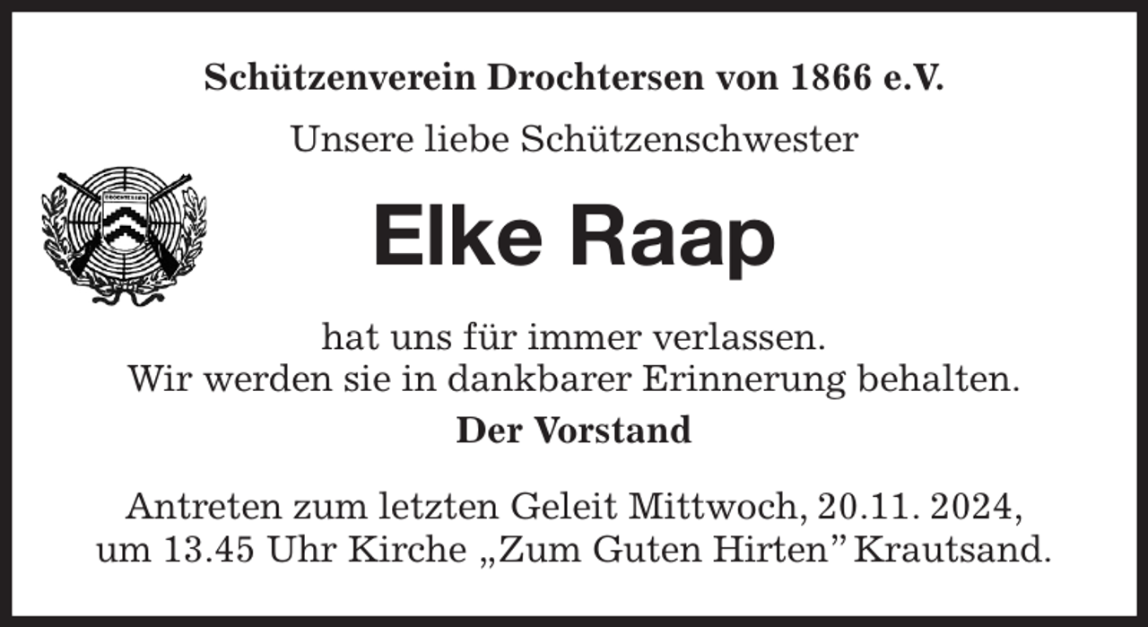 <p>Schützenverein Drochtersen von 1866 e.V.<br />Unsere liebe Schützenschwester<br />Elke Raap<br />hat uns für immer verlassen.<br />Wir werden sie in dankbarer Erinnerung behalten.<br />Der Vorstand<br />Antreten zum letzten Geleit Mittwoch, 20.11. 2024,<br />um 13.45 Uhr Kirche „Zum Guten Hirten” Krautsand.</p>