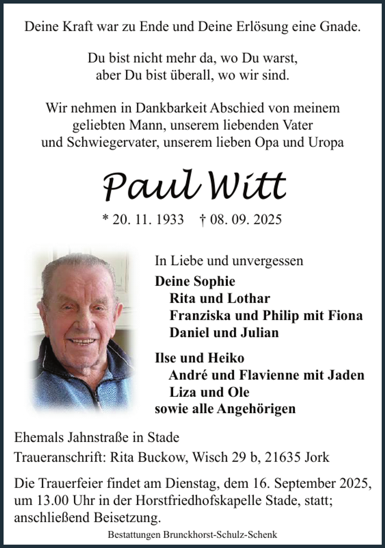 <p>Deine Kraft war zu Ende und Deine Erlösung eine Gnade.<br />Du bist nicht mehr da, wo Du warst,<br />aber Du bist überall, wo wir sind.<br />Wir nehmen in Dankbarkeit Abschied von meinem<br />geliebten Mann, unserem liebenden Vater<br />und Schwiegervater, unserem lieben Opa und Uropa</p><p>Paul Witt<br />* 20. 11. 1933 † 08. 09. 2025</p><p>In Liebe und unvergessen<br />Deine Sophie<br />Rita und Lothar<br />Franziska und Philip mit Fiona<br />Daniel und Julian<br />Ilse und Heiko<br />André und Flavienne mit Jaden<br />Liza und Ole<br />sowie alle Angehörigen<br />Ehemals Jahnstraße in Stade<br />Traueranschrift: Rita Buckow, Wisch 29 b, 21635 Jork<br />Die Trauerfeier findet am Dienstag, dem 16. September 2025,<br />um 13.00 Uhr in der Horstfriedhofskapelle Stade, statt;<br />anschließend Beisetzung.<br />Bestattungen Brunckhorst-Schulz-Schenk</p>