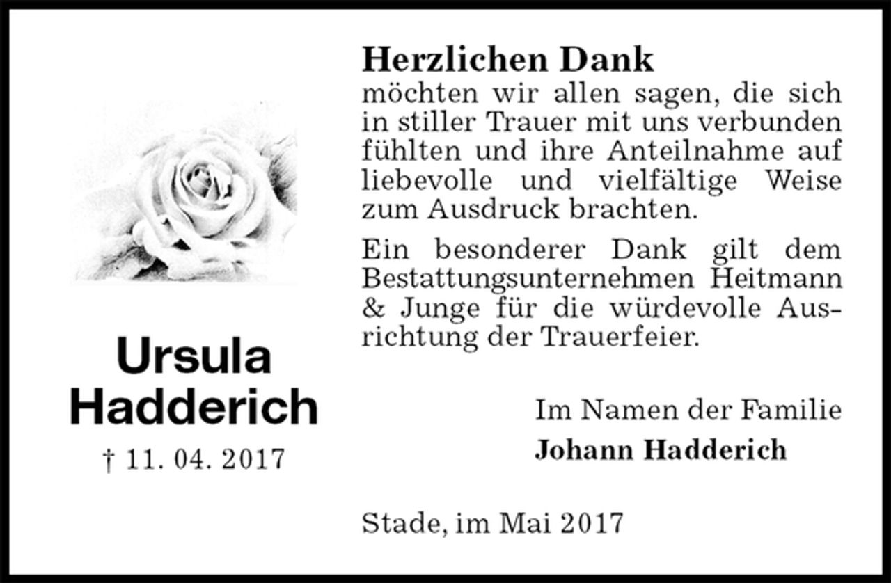 <p>Herzlichen Dank<br />möchten wir allen sagen, die sich in stiller Trauer mit uns verbunden<br />fühlten und ihre Anteilnahme auf liebevolle und vielfältige Weise zum Ausdruck brachten.<br />Ein besonderer Dank gilt dem<br />Bestattungsunternehmen Heitmann<br />&amp; Junge für die würdevolle Ausrichtung der Trauerfeier.<br />Im Namen der Familie<br />Johann Hadderich<br />Stade, im Mai 2017<br />Ursula<br />Hadderich<br />† 11. 04. 2017</p>