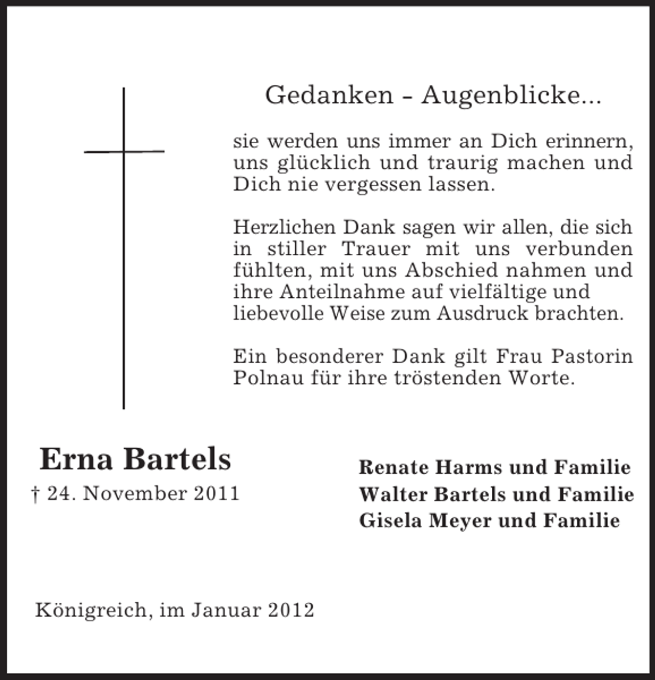 <p>Gedanken - Augenblicke...<br />sie werden uns immer an Dich erinnern,<br />uns glücklich und traurig machen und<br />Dich nie vergessen lassen.<br />Herzlichen Dank sagen wir allen, die sich<br />in stiller Trauer mit uns verbunden<br />fühlten, mit uns Abschied nahmen und<br />ihre Anteilnahme auf vielfältige und<br />liebevolle Weise zum Ausdruck brachten.<br />Ein besonderer Dank gilt Frau Pastorin<br />Polnau für ihre tröstenden Worte.</p><p>Erna Bartels<br />† 24. November 2011</p><p>Königreich, im Januar 2012</p><p>Renate Harms und Familie<br />Walter Bartels und Familie<br />Gisela Meyer und Familie</p>