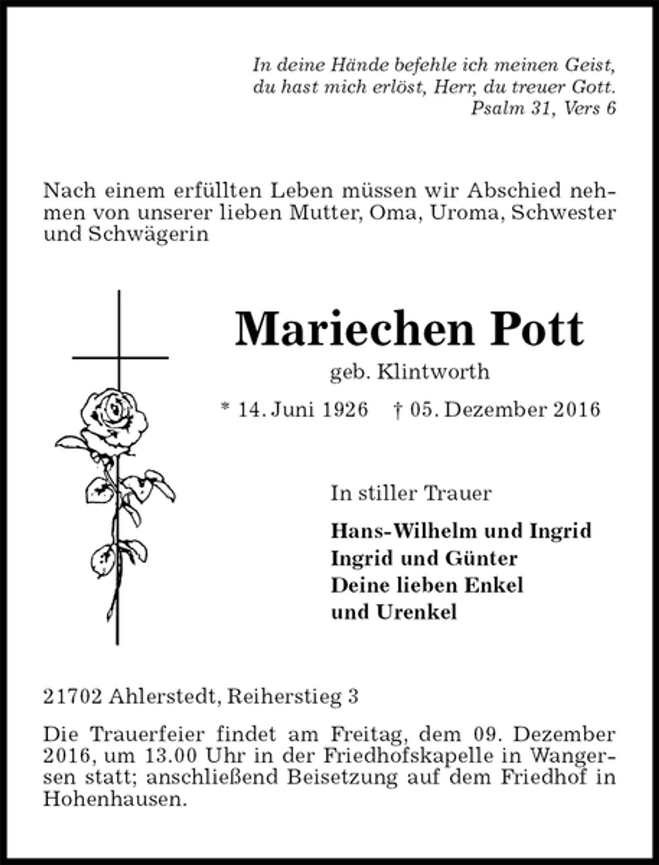 <p>In deine Hände befehle ich meinen Geist,<br />du hast mich erlöst, Herr, du treuer Gott.<br />Psalm 31, Vers 6<br />Nach einem erfüllten Leben müssen wir Abschied nehmen von unserer lieben Mutter, Oma, Uroma, Schwester und Schwägerin<br />Mariechen Pott<br />geb. Klintworth<br />* 14. Juni 1926 † 05. Dezember 2016<br />In stiller Trauer<br />Hans-Wilhelm und Ingrid<br />Ingrid und Günter<br />Deine lieben Enkel<br />und Urenkel<br />21702 Ahlerstedt, Reiherstieg 3<br />Die Trauerfeier findet am Freitag, dem 09. Dezember 2016, um 13.00 Uhr in der Friedhofskapelle in Wangersen statt; anschließend Beisetzung auf dem Friedhof in Hohenhausen.</p>