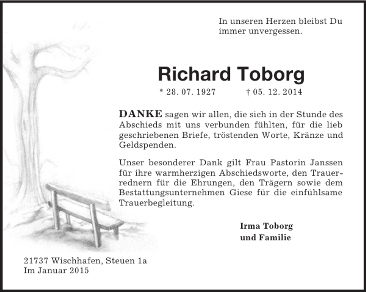 <p>In unseren Herzen bleibst Du<br />immer unvergessen.<br />Richard Toborg<br />* 28. 07. 1927 † 05. 12. 2014<br />DANKE sagen wir allen, die sich in der Stunde des Abschieds mit uns verbunden fühlten, für die lieb geschriebenen Briefe, tröstenden Worte, Kränze und Geldspenden.<br />Unser besonderer Dank gilt Frau Pastorin Janssen für ihre warmherzigen Abschiedsworte, den Trauerrednern für die Ehrungen, den Trägern sowie dem Bestattungsunternehmen Giese für die einfühlsame Trauerbegleitung.<br />Irma Toborg<br />und Familie<br />21737 Wischhafen, Steuen 1a<br />Im Januar 2015</p>