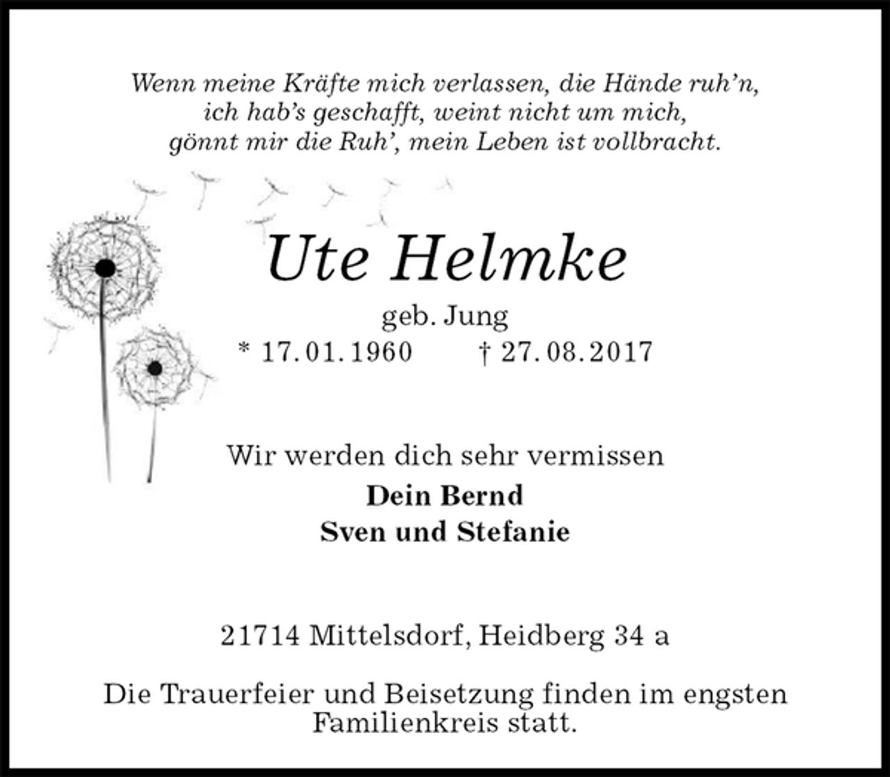 <p>Wenn meine Kräfte mich verlassen, die Hände ruh’n,<br />ich hab’s geschafft, weint nicht um mich,<br />gönnt mir die Ruh’, mein Leben ist vollbracht.<br />Ute Helmke<br />geb. Jung<br />* 17. 01. 1960 † 27. 08. 2017<br />Wir werden dich sehr vermissen<br />Dein Bernd<br />Sven und Stefanie<br />21714 Mittelsdorf, Heidberg 34 a</p>
<p>Die Trauerfeier und Beisetzung finden im engsten<br />Familienkreis statt.</p>