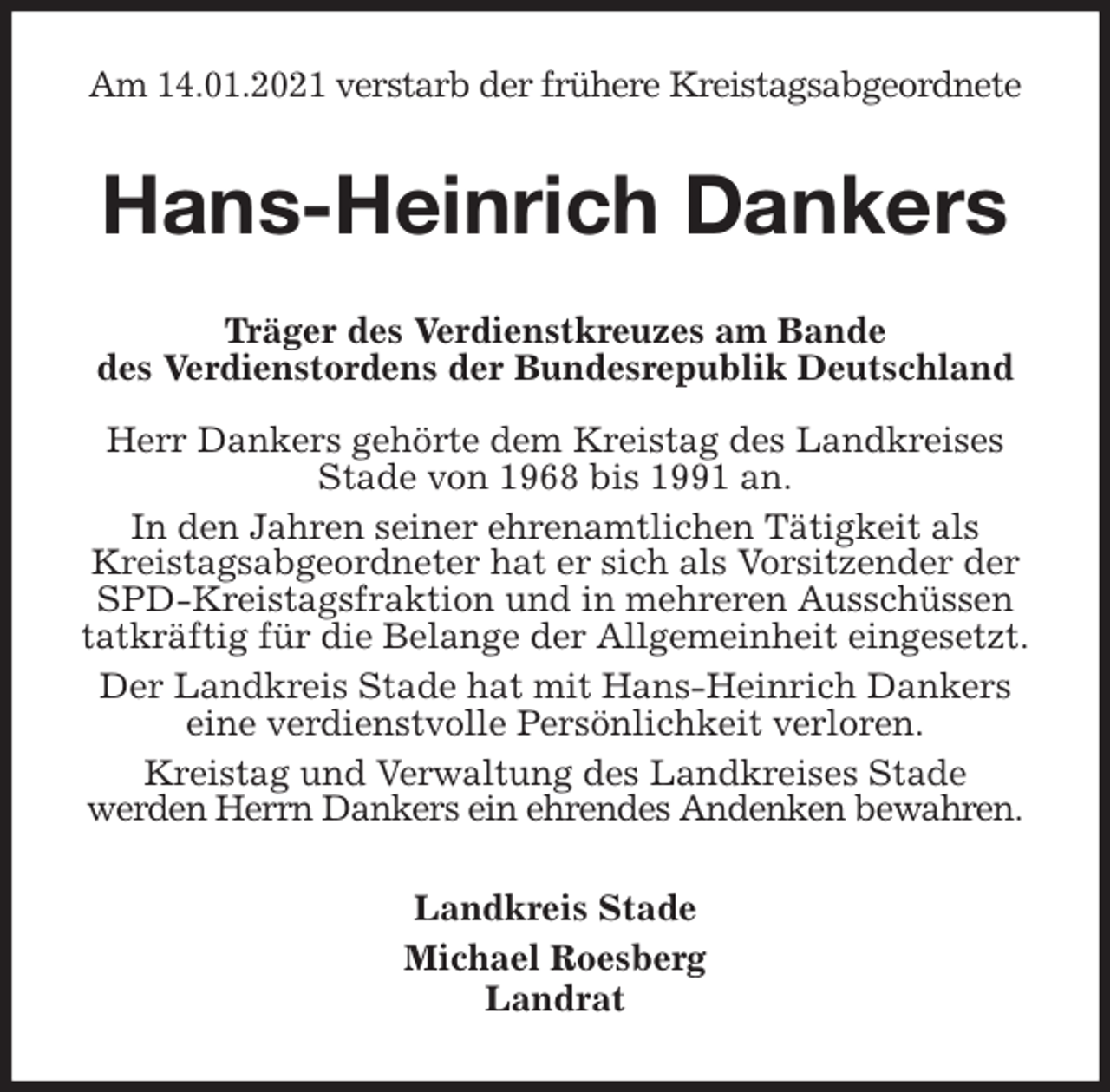 <p>Am 14.01.2021 verstarb der frühere Kreistagsabgeordnete<br />Hans-Heinrich Dankers<br />Träger des Verdienstkreuzes am Bande<br />des Verdienstordens der Bundesrepublik Deutschland</p>
<p>Herr Dankers gehörte dem Kreistag des Landkreises<br />Stade von 1968 bis 1991 an.<br />In den Jahren seiner ehrenamtlichen Tätigkeit als<br />Kreistagsabgeordneter hat er sich als Vorsitzender der SPD-Kreistagsfraktion und in mehreren Ausschüssen<br />tatkräftig für die Belange der Allgemeinheit eingesetzt.<br />Der Landkreis Stade hat mit Hans-Heinrich Dankers<br />eine verdienstvolle Persönlichkeit verloren.<br />Kreistag und Verwaltung des Landkreises Stade<br />werden Herrn Dankers ein ehrendes Andenken bewahren.<br />Landkreis Stade<br />Michael Roesberg<br />Landrat</p>