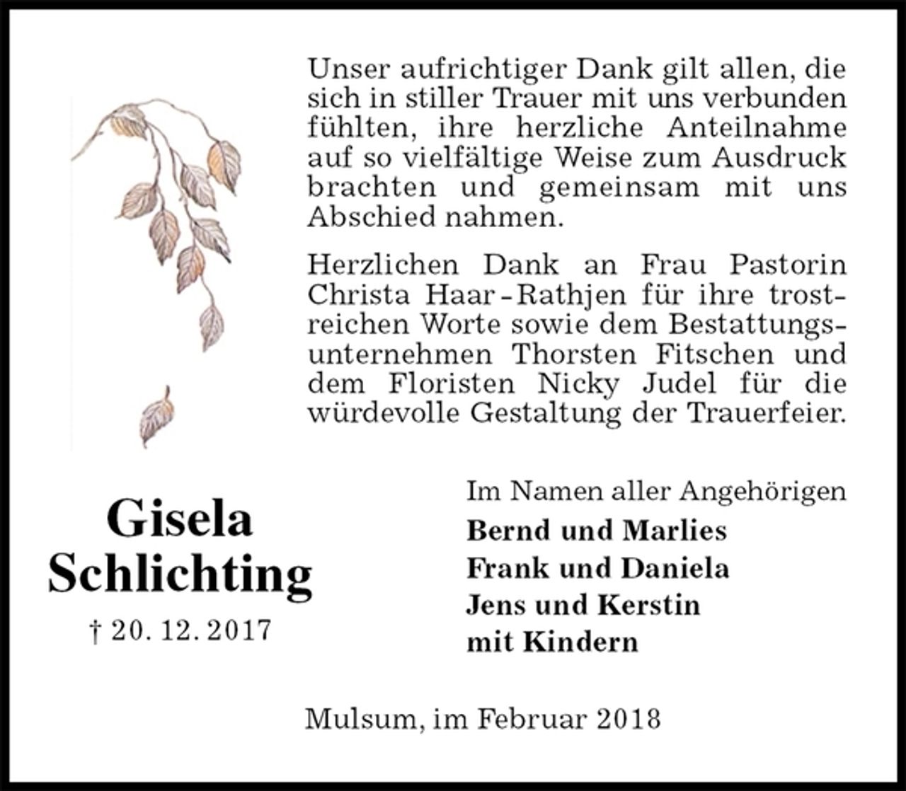 <p>Unser aufrichtiger Dank gilt allen, die sich in stiller Trauer mit uns verbunden fühlten, ihre herzliche Anteilnahme auf so vielfältige Weise zum Ausdruck brachten und gemeinsam mit uns<br />Abschied nahmen.<br />Herzlichen Dank an Frau Pastorin Christa Haar - Rathjen für ihre trostreichen Worte sowie dem Bestattungsunternehmen Thorsten Fitschen und dem Floristen Nicky Judel für die<br />würdevolle Gestaltung der Trauerfeier.<br />Im Namen aller Angehörigen<br />Bernd und Marlies<br />Frank und Daniela<br />Jens und Kerstin<br />mit Kindern<br />Mulsum, im Februar 2018<br />Gisela<br />Schlichting<br />† 20. 12. 2017</p>