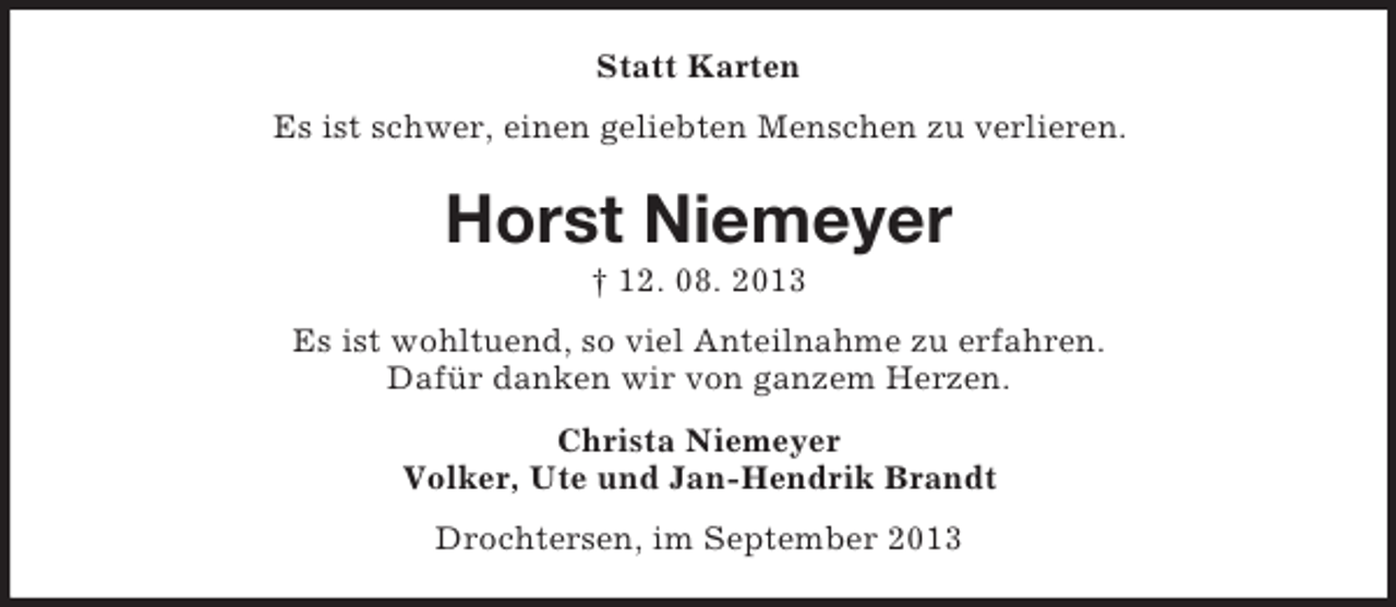 <p>Statt Karten<br />Es ist schwer, einen geliebten Menschen zu verlieren.</p><p>Horst Niemeyer<br />† 12. 08. 2013<br />Es ist wohltuend, so viel Anteilnahme zu erfahren.<br />Dafür danken wir von ganzem Herzen.<br />Christa Niemeyer<br />Volker, Ute und Jan-Hendrik Brandt<br />Drochtersen, im September 2013</p>