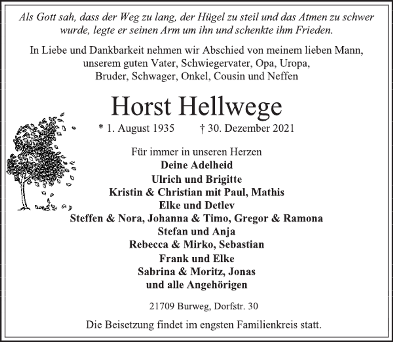 <p>Als Gott sah, dass der Weg zu lang, der Hügel zu steil und das Atmen zu schwer<br />wurde, legte er seinen Arm um ihn und schenkte ihm Frieden.<br />In Liebe und Dankbarkeit nehmen wir Abschied von meinem lieben Mann, unserem guten Vater, Schwiegervater, Opa, Uropa,<br />Bruder, Schwager, Onkel, Cousin und Neffen<br />Horst Hellwege<br />* 1. August 1935 † 30. Dezember 2021<br />Für immer in unseren Herzen<br />Deine Adelheid<br />Ulrich und Brigitte<br />Kristin &amp; Christian mit Paul, Mathis<br />Elke und Detlev<br />Steffen &amp; Nora, Johanna &amp; Timo, Gregor &amp; Ramona<br />Stefan und Anja<br />Rebecca &amp; Mirko, Sebastian<br />Frank und Elke<br />Sabrina &amp; Moritz, Jonas<br />und alle Angehörigen<br />21709 Burweg, Dorfstr. 30<br />Die Beisetzung findet im engsten Familienkreis statt.</p>