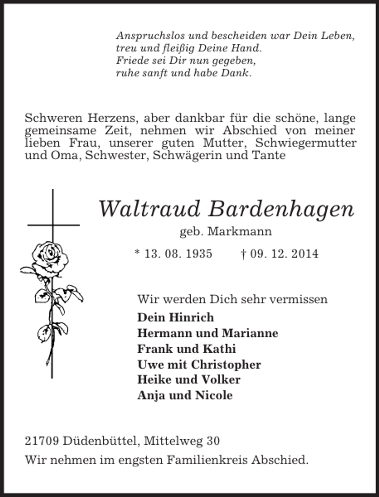 <p>Anspruchslos und bescheiden war Dein Leben,<br />treu und fleißig Deine Hand.<br />Friede sei Dir nun gegeben,<br />ruhe sanft und habe Dank.<br />Schweren Herzens, aber dankbar für die schöne, lange gemeinsame Zeit, nehmen wir Abschied von meiner<br />lieben Frau, unserer guten Mutter, Schwiegermutter und Oma, Schwester, Schwägerin und Tante<br />Waltraud Bardenhagen<br />geb. Markmann<br />* 13. 08. 1935 † 09. 12. 2014<br />Wir werden Dich sehr vermissen<br />Dein Hinrich<br />Hermann und Marianne<br />Frank und Kathi<br />Uwe mit Christopher<br />Heike und Volker<br />Anja und Nicole<br />21709 Düdenbüttel, Mittelweg 30<br />Wir nehmen im engsten Familienkreis Abschied.</p>