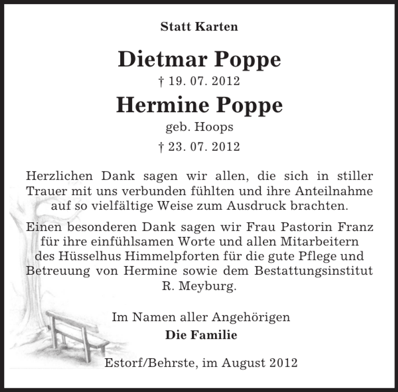 <p>Statt Karten<br />Dietmar Poppe<br />† 19. 07. 2012<br />Hermine Poppe<br />geb. Hoops<br />† 23. 07. 2012<br />Herzlichen Dank sagen wir allen, die sich in stiller Trauer mit uns verbunden fühlten und ihre Anteilnahme<br />auf so vielfältige Weise zum Ausdruck brachten.<br />Einen besonderen Dank sagen wir Frau Pastorin Franz für ihre einfühlsamen Worte und allen Mitarbeitern<br />des Hüsselhus Himmelpforten für die gute Pflege und<br />Betreuung von Hermine sowie dem Bestattungsinstitut R. Meyburg.<br />Im Namen aller Angehörigen<br />Die Familie<br />Estorf/Behrste, im August 2012</p>