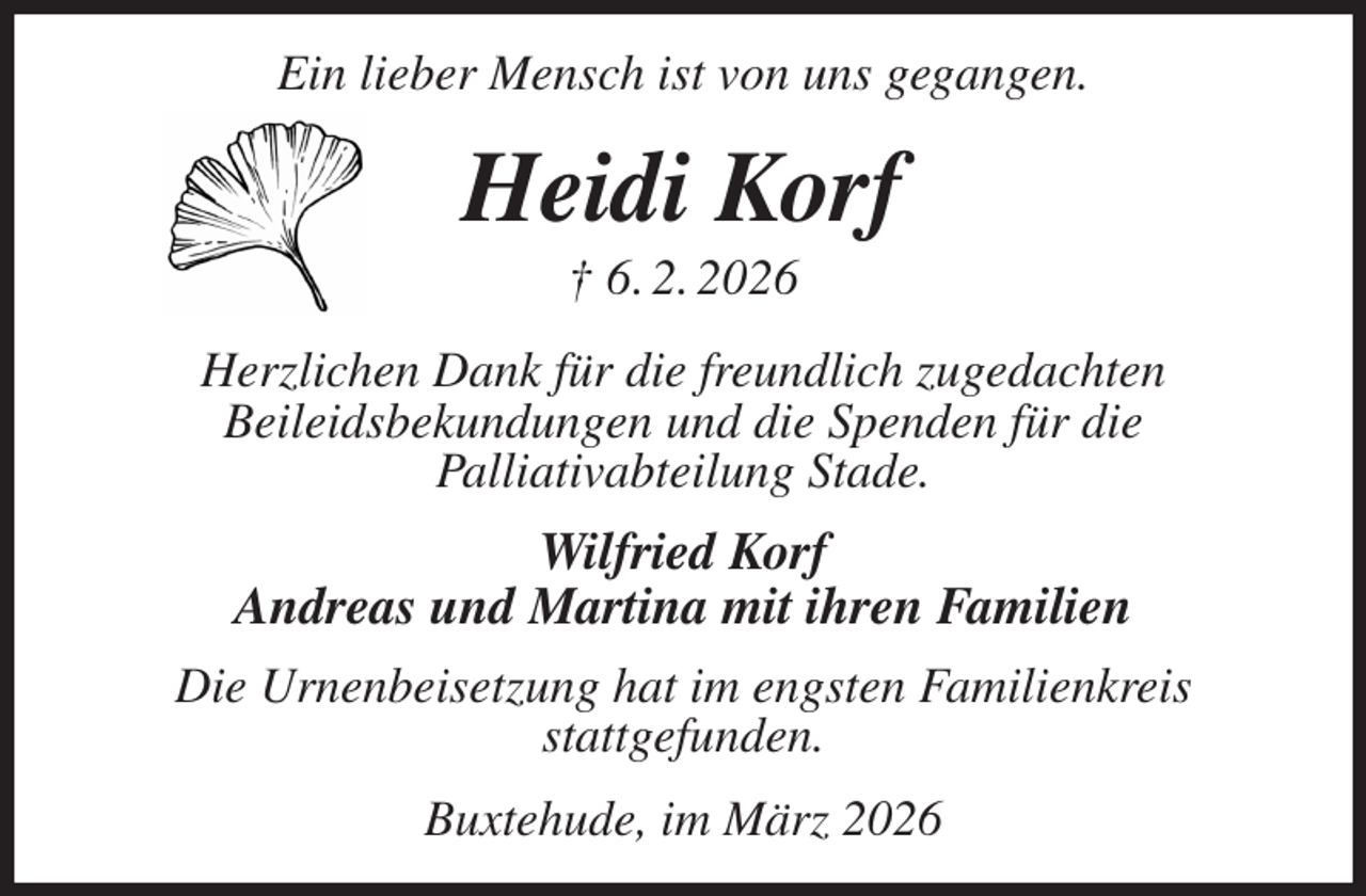 <p>Ein lieber Mensch ist von uns gegangen.<br />Heidi Korf<br />† 6. 2. 2026<br />Herzlichen Dank für die freundlich zugedachten<br />Beileidsbekundungen und die Spenden für die<br />Palliativabteilung Stade.<br />Wilfried Korf<br />Andreas und Martina mit ihren Familien<br />Die Urnenbeisetzung hat im engsten Familienkreis<br />stattgefunden.<br />Buxtehude, im März 2026</p>