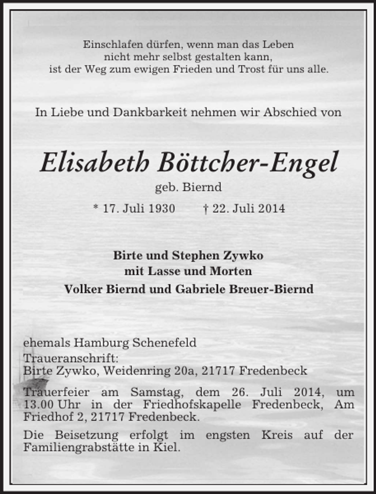 <p>Einschlafen dürfen, wenn man das Leben<br />nicht mehr selbst gestalten kann,<br />ist der Weg zum ewigen Frieden und Trost für uns alle.<br />In Liebe und Dankbarkeit nehmen wir Abschied von<br />Elisabeth Böttcher-Engel<br />geb. Biernd<br />* 17. Juli 1930 † 22. Juli 2014<br />Birte und Stephen Zywko<br />mit Lasse und Morten<br />Volker Biernd und Gabriele Breuer-Biernd<br />ehemals Hamburg Schenefeld<br />Traueranschrift:<br />Birte Zywko, Weidenring 20a, 21717 Fredenbeck<br />Trauerfeier am Samstag, dem 26. Juli 2014, um 13.00 Uhr in der Friedhofskapelle Fredenbeck, Am Friedhof 2, 21717 Fredenbeck.<br />Die Beisetzung erfolgt im engsten Kreis auf der<br />Familiengrabstätte in Kiel.</p>