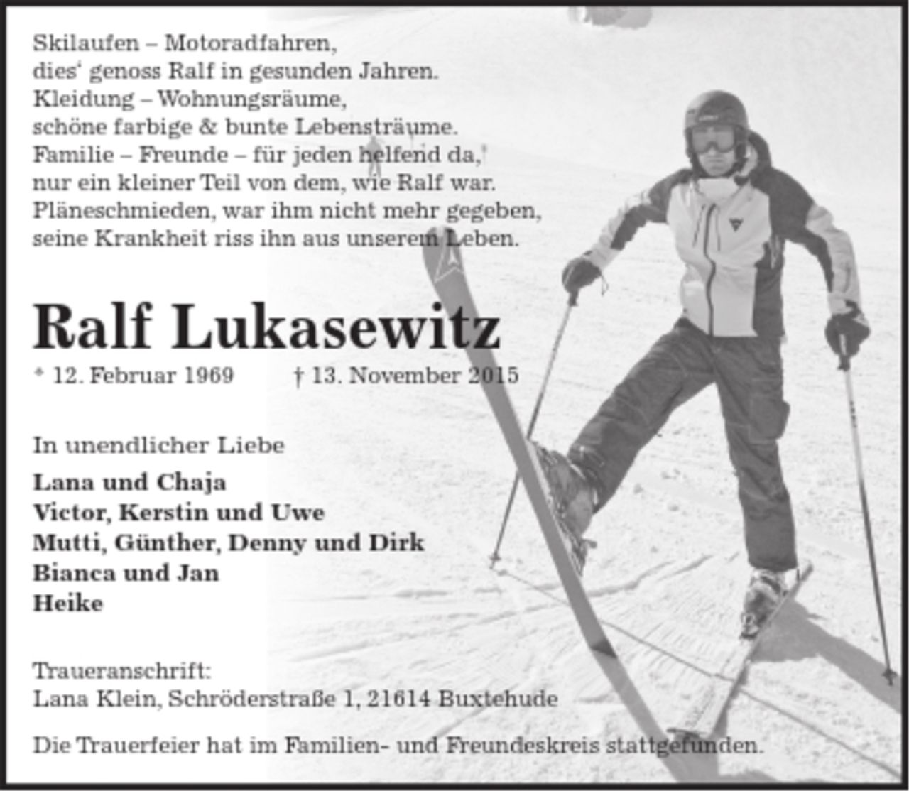 <p>Skilaufen - Motoradfahren,<br />dieses genoss Ralf in gesunden Jahren.<br />Kleidung - Wohnungsräume,<br />schöne farbige &amp; bunte Lebensträume.<br />Familie - Freund - für jeden helfend da,<br />ein kleiner Teil von dem, wie Ralf war.<br />Pläneschmieden, war ihm nicht mehr gegeben<br />seine Krankheit riess ihn aus unserem Leben</p>
<p>Ralf Lukasewitz<br />* 12. Februar 1969 13. November 2015</p>
<p>Lana mit Chaja<br />Victor<br />Mutti, Günther und Denny<br />Bianca und Jan<br />Heike</p>
<p>Traueranschrift: Lana Klein, Schröderstr. 1, 21614 Buxtehude</p>
<p>Die Beisetzung fand im engsten Familienkreis statt.</p>