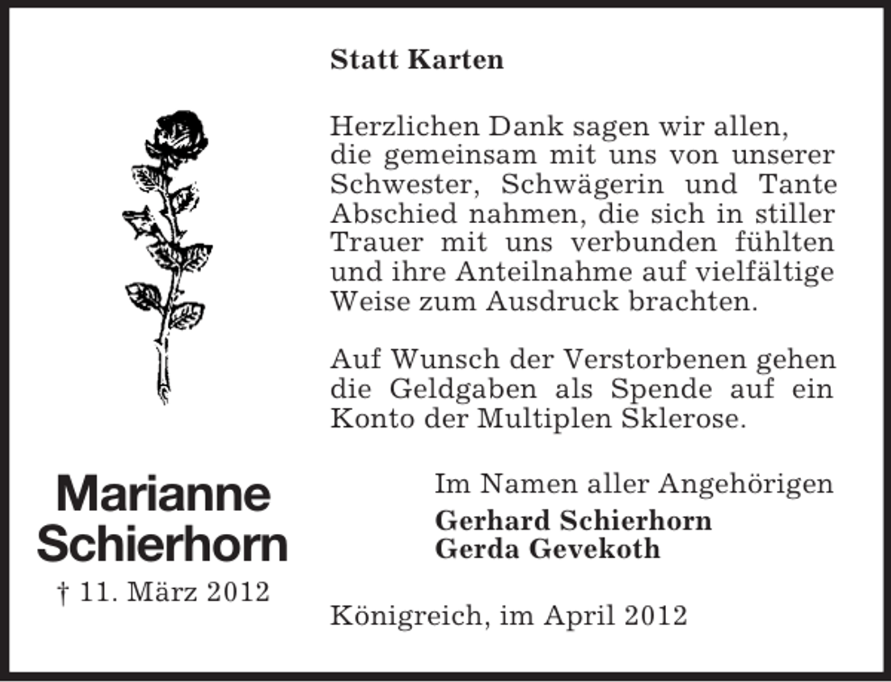 <p>Statt Karten<br />Herzlichen Dank sagen wir allen,<br />die gemeinsam mit uns von unserer<br />Schwester, Schwägerin und Tante<br />Abschied nahmen, die sich in stiller<br />Trauer mit uns verbunden fühlten<br />und ihre Anteilnahme auf vielfältige<br />Weise zum Ausdruck brachten.<br />Auf Wunsch der Verstorbenen gehen<br />die Geldgaben als Spende auf ein<br />Konto der Multiplen Sklerose.</p><p>Marianne<br />Schierhorn<br />† 11. März 2012</p><p>Im Namen aller Angehörigen<br />Gerhard Schierhorn<br />Gerda Gevekoth<br />Königreich, im April 2012</p>