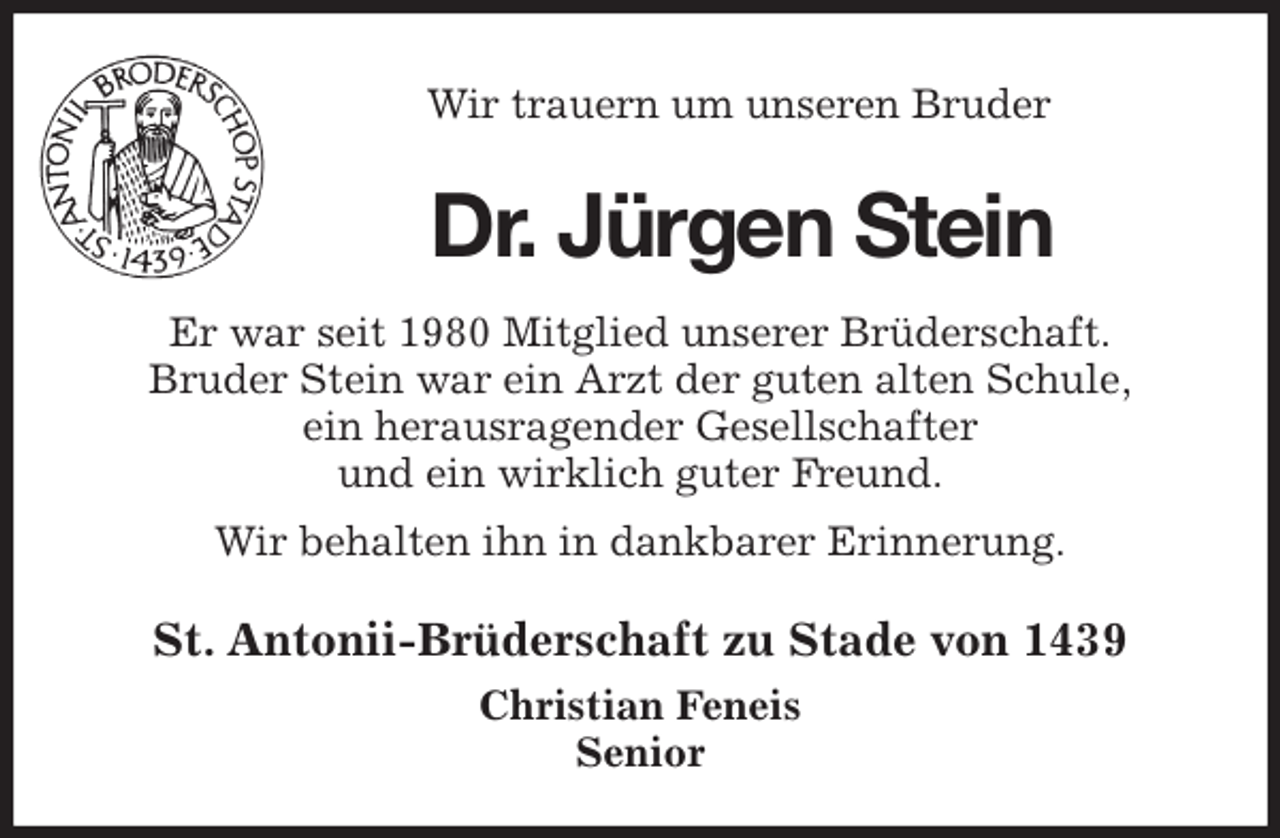 <p>Wir trauern um unseren Bruder<br />Dr. Jürgen Stein<br />St. Antonii-Brüderschaft zu Stade von 1439<br />Christian Feneis<br />Senior<br />Er war seit 1980 Mitglied unserer Brüderschaft.<br />Bruder Stein war ein Arzt der guten alten Schule,<br />ein herausragender Gesellschafter<br />und ein wirklich guter Freund.<br />Wir behalten ihn in dankbarer Erinnerung.</p>