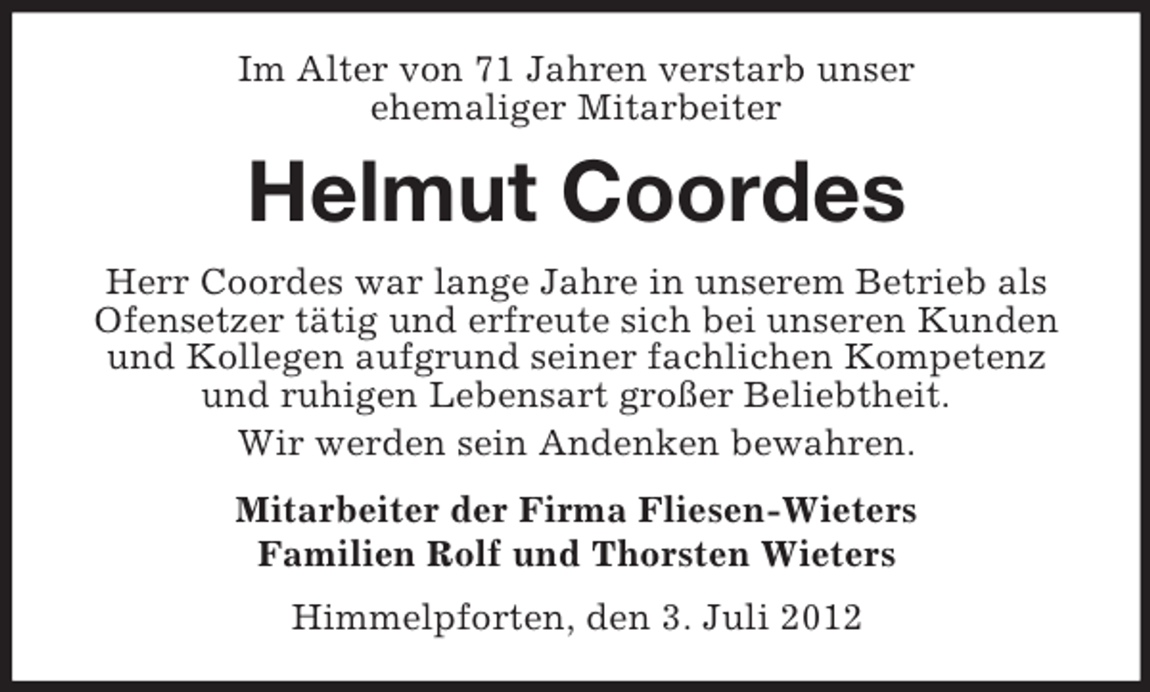<p>Im Alter von 71 Jahren verstarb unser<br />ehemaliger Mitarbeiter</p><p>Helmut Coordes<br />Herr Coordes war lange Jahre in unserem Betrieb als<br />Ofensetzer tätig und erfreute sich bei unseren Kunden<br />und Kollegen aufgrund seiner fachlichen Kompetenz<br />und ruhigen Lebensart großer Beliebtheit.<br />Wir werden sein Andenken bewahren.<br />Mitarbeiter der Firma Fliesen-Wieters<br />Familien Rolf und Thorsten Wieters<br />Himmelpforten, den 3. Juli 2012</p>