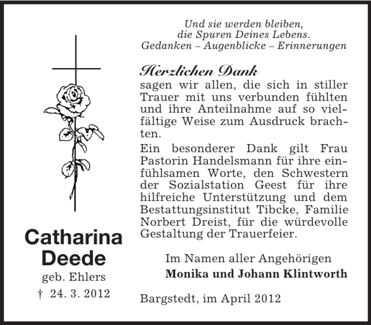 <p>Und sie werden bleiben,<br />die Spuren Deines Lebens.<br />Gedanken – Augenblicke – Erinnerungen</p><p>Herzlichen Dank</p><p>Catharina<br />Deede<br />geb. Ehlers<br />† 24. 3. 2012</p><p>sagen wir allen, die sich in stiller<br />Trauer mit uns verbunden fühlten<br />und ihre Anteilnahme auf so vielfältige Weise zum Ausdruck brachten.<br />Ein besonderer Dank gilt Frau<br />Pastorin Handelsmann für ihre einfühlsamen Worte, den Schwestern<br />der Sozialstation Geest für ihre<br />hilfreiche Unterstützung und dem<br />Bestattungsinstitut Tibcke, Familie<br />Norbert Dreist, für die würdevolle<br />Gestaltung der Trauerfeier.<br />Im Namen aller Angehörigen<br />Monika und Johann Klintworth<br />Bargstedt, im April 2012</p>
