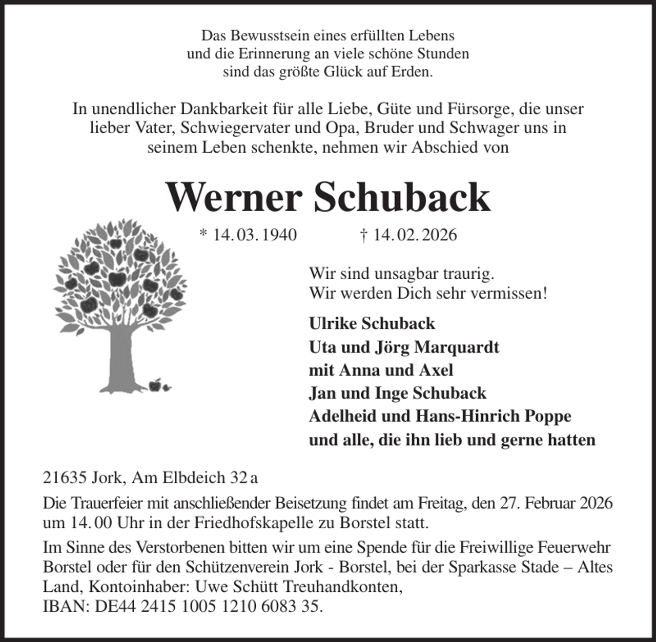 <p>Das Bewusstsein eines erfüllten Lebens<br />und die Erinnerung an viele schöne Stunden<br />sind das größte Glück auf Erden.<br />In unendlicher Dankbarkeit für alle Liebe, Güte und Fürsorge, die unser<br />lieber Vater, Schwiegervater und Opa, Bruder und Schwager uns in<br />seinem Leben schenkte, nehmen wir Abschied von<br />Werner Schuback<br />* 14. 03. 1940 † 14. 02. 2026<br />Wir sind unsagbar traurig.<br />Wir werden Dich sehr vermissen!<br />Ulrike Schuback<br />Uta und Jörg Marquardt<br />mit Anna und Axel<br />Jan und Inge Schuback<br />Adelheid und Hans-Hinrich Poppe<br />und alle, die ihn lieb und gerne hatten<br />21635 Jork, Am Elbdeich 32 a<br />Die Trauerfeier mit anschließender Beisetzung findet am Freitag, den 27. Februar 2026<br />um 14. 00 Uhr in der Friedhofskapelle zu Borstel statt.<br />Im Sinne des Verstorbenen bitten wir um eine Spende für die Freiwillige Feuerwehr Borstel oder für den Schützenverein Jork - Borstel, bei der Sparkasse Stade - Altes<br />Land, Kontoinhaber: Uwe Schütt Treuhandkonten,<br />IBAN: DE44 2415 1005 1210 6083 35.</p>