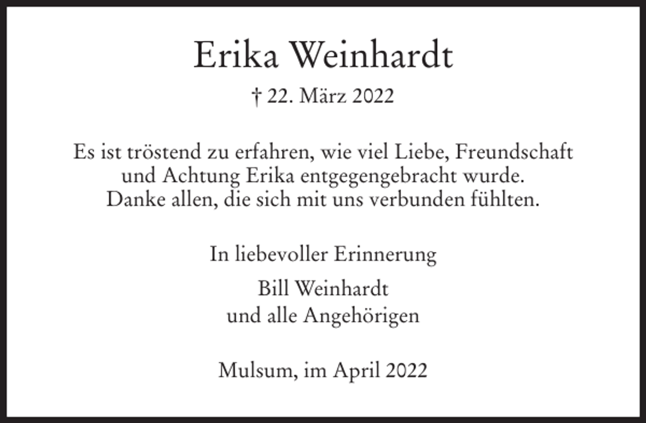 <p>Erika Weinhardt<br />† 22. März 2022<br />Es ist tröstend zu erfahren, wie viel Liebe, Freundschaft<br />und Achtung Erika entgegengebracht wurde.<br />Danke allen, die sich mit uns verbunden fühlten.<br />In liebevoller Erinnerung<br />Bill Weinhardt<br />und alle Angehörigen<br />Mulsum, im April 2022</p>