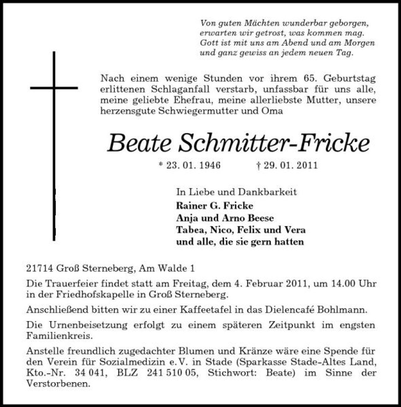 <p>Von guten Mächten wunderbar geborgen,<br />erwarten wir getrost, was kommen mag.<br />Gott ist mit uns am Abend und am Morgen<br />und ganz gewiss an jedem neuen Tag.<br />Nach einem wenige Stunden vor ihrem 65. Geburtstag<br />erlittenen Schlaganfall verstarb, unfassbar für uns alle, meine geliebte Ehefrau, meine allerliebste Mutter, unsere herzensgute Schwiegermutter und Oma<br />Beate Schmitter-Fricke<br />* 23. 01. 1946 † 29. 01. 2011<br />In Liebe und Dankbarkeit<br />Rainer G. Fricke<br />Anja und Arno Beese<br />Tabea, Nico, Felix und Vera<br />und alle, die sie gern hatten<br />21714 Groß Sterneberg, Am Walde 1<br />Die Trauerfeier findet statt am Freitag, dem 4. Februar 2011, um 14.00 Uhr in der Friedhofskapelle in Groß Sterneberg.<br />Anschließend bitten wir zu einer Kaffeetafel in das Dielencafé Bohlmann.<br />Die Urnenbeisetzung erfolgt zu einem späteren Zeitpunkt im engsten<br />Familienkreis.<br />Anstelle freundlich zugedachter Blumen und Kränze wäre eine Spende für den Verein für Sozialmedizin e. V. in Stade (Sparkasse Stade-Altes Land, Kto.-Nr. 34 041, BLZ 241 510 05, Stichwort: Beate) im Sinne der<br />Verstorbenen.</p>
