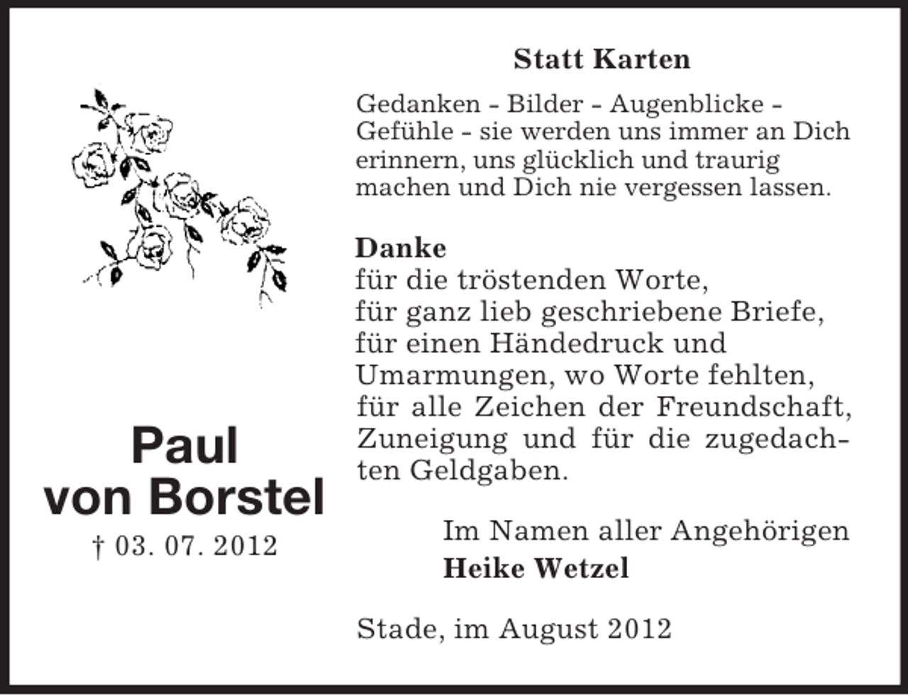 <p>Statt Karten<br />Gedanken - Bilder - Augenblicke Gefühle - sie werden uns immer an Dich<br />erinnern, uns glücklich und traurig<br />machen und Dich nie vergessen lassen.</p><p>Paul<br />von Borstel<br />† 03. 07. 2012</p><p>Danke<br />für die tröstenden Worte,<br />für ganz lieb geschriebene Briefe,<br />für einen Händedruck und<br />Umarmungen, wo Worte fehlten,<br />für alle Zeichen der Freundschaft,<br />Zuneigung und für die zugedachten Geldgaben.<br />Im Namen aller Angehörigen<br />Heike Wetzel<br />Stade, im August 2012</p>