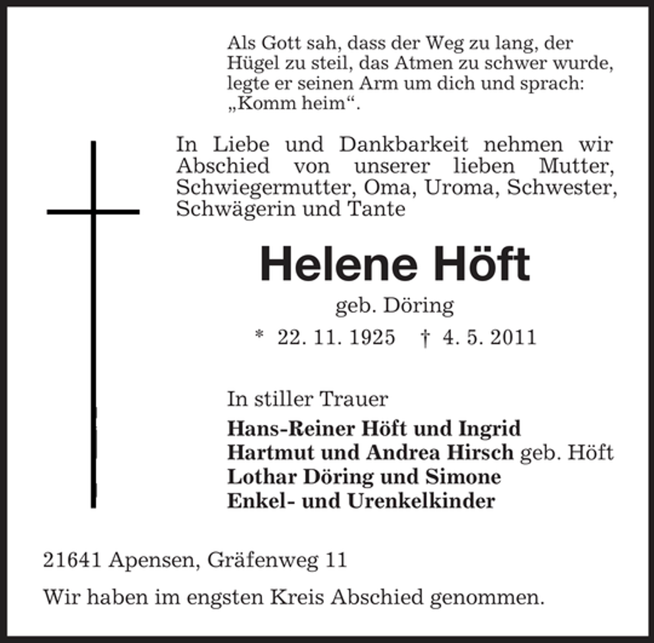 <p>Als Gott sah, dass der Weg zu lang, der Hügel zu steil, das Atmen zu schwer wurde, legte er seinen Arm um dich und sprach: „Komm heim“.</p><p>In Liebe und Dankbarkeit nehmen wir Abschied von unserer lieben Mutter, Schwiegermutter, Oma, Uroma, Schwester, Schwägerin und Tante</p><p>Helene Höft<br />geb. Döring * 22. 11. 1925 † 4. 5. 2011 In stiller Trauer Hans-Reiner Höft und Ingrid Hartmut und Andrea Hirsch geb. Höft Lothar Döring und Simone Enkel- und Urenkelkinder 21641 Apensen, Gräfenweg 11 Wir haben im engsten Kreis Abschied genommen.</p>