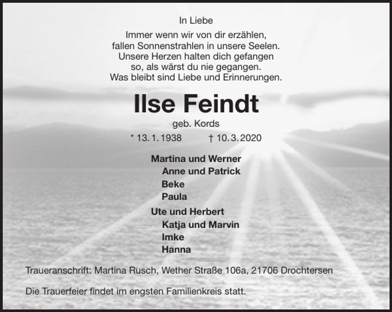 <p>In Liebe<br />Immer wenn wir von dir erzählen,<br />fallen Sonnenstrahlen in unsere Seelen.<br />Unsere Herzen halten dich gefangen<br />so, als wärst du nie gegangen.<br />Was bleibt sind Liebe und Erinnerungen.<br />Ilse Feindt<br />geb. Kords<br />* 13. 1. 1938 † 10. 3. 2020<br />Martina und Werner<br />Anne und Patrick<br />Beke<br />Paula<br />Ute und Herbert<br />Katja und Marvin<br />Imke<br />Hanna<br />Traueranschrift: Martina Rusch, Wether Straße 106a, 21706 Drochtersen</p>
<p>Die Trauerfeier findet im engsten Familienkreis statt.</p>
