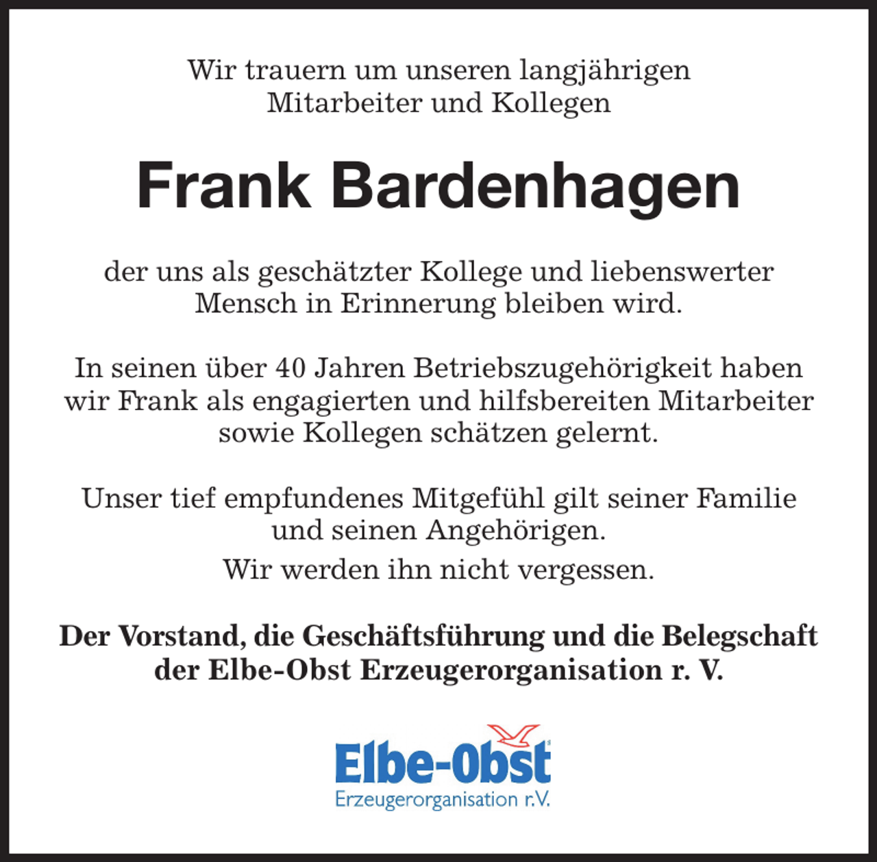 <p>Wir trauern um unseren langjährigen<br />Mitarbeiter und Kollegen</p><p>Frank Bardenhagen<br />der uns als geschätzter Kollege und liebenswerter Mensch in Erinnerung bleiben wird.</p><p>In seinen über 40 Jahren Betriebszugehörigkeit haben wir Frank als engagierten und hilfsbereiten Mitarbeiter sowie Kollegen schätzen gelernt.</p><p>Unser tief empfundenes Mitgefühl gilt seiner Familie und seinen Angehörigen.<br />Wir werden ihn nicht vergessen.</p><p>Der Vorstand, die Geschäftsführung und die Belegschaft<br />der Elbe-Obst Erzeugerorganisation r. V.</p>