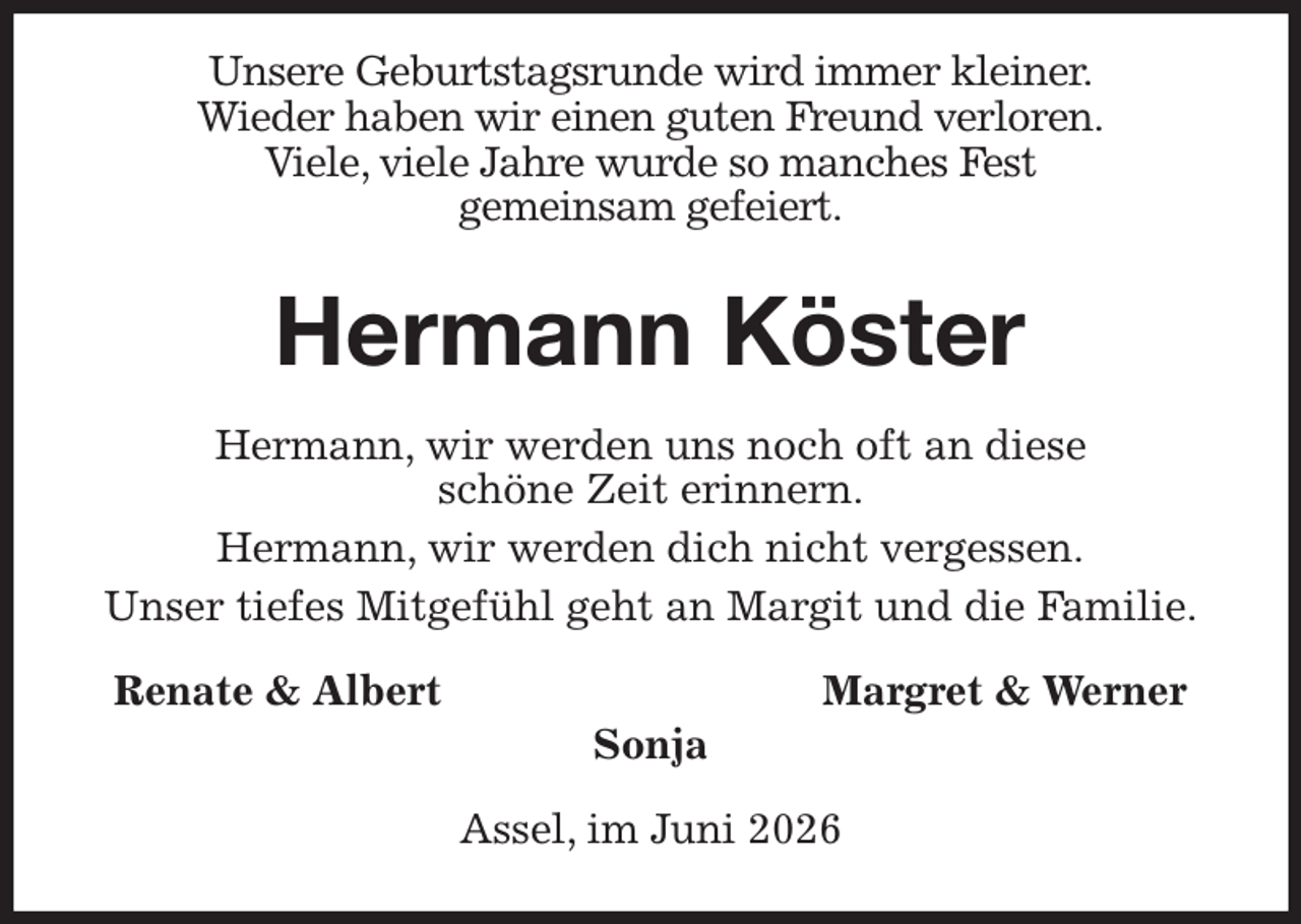 <p>Unsere Geburtstagsrunde wird immer kleiner.<br />Wieder haben wir einen guten Freund verloren.<br />Viele, viele Jahre wurde so manches Fest<br />gemeinsam gefeiert.<br />Hermann Köster<br />Hermann, wir werden uns noch oft an diese<br />schöne Zeit erinnern.<br />Hermann, wir werden dich nicht vergessen.<br />Unser tiefes Mitgefühl geht an Margit und die Familie.<br />Renate &amp; Albert Margret &amp; Werner<br />Sonja<br />Assel, im Juni 2026</p>