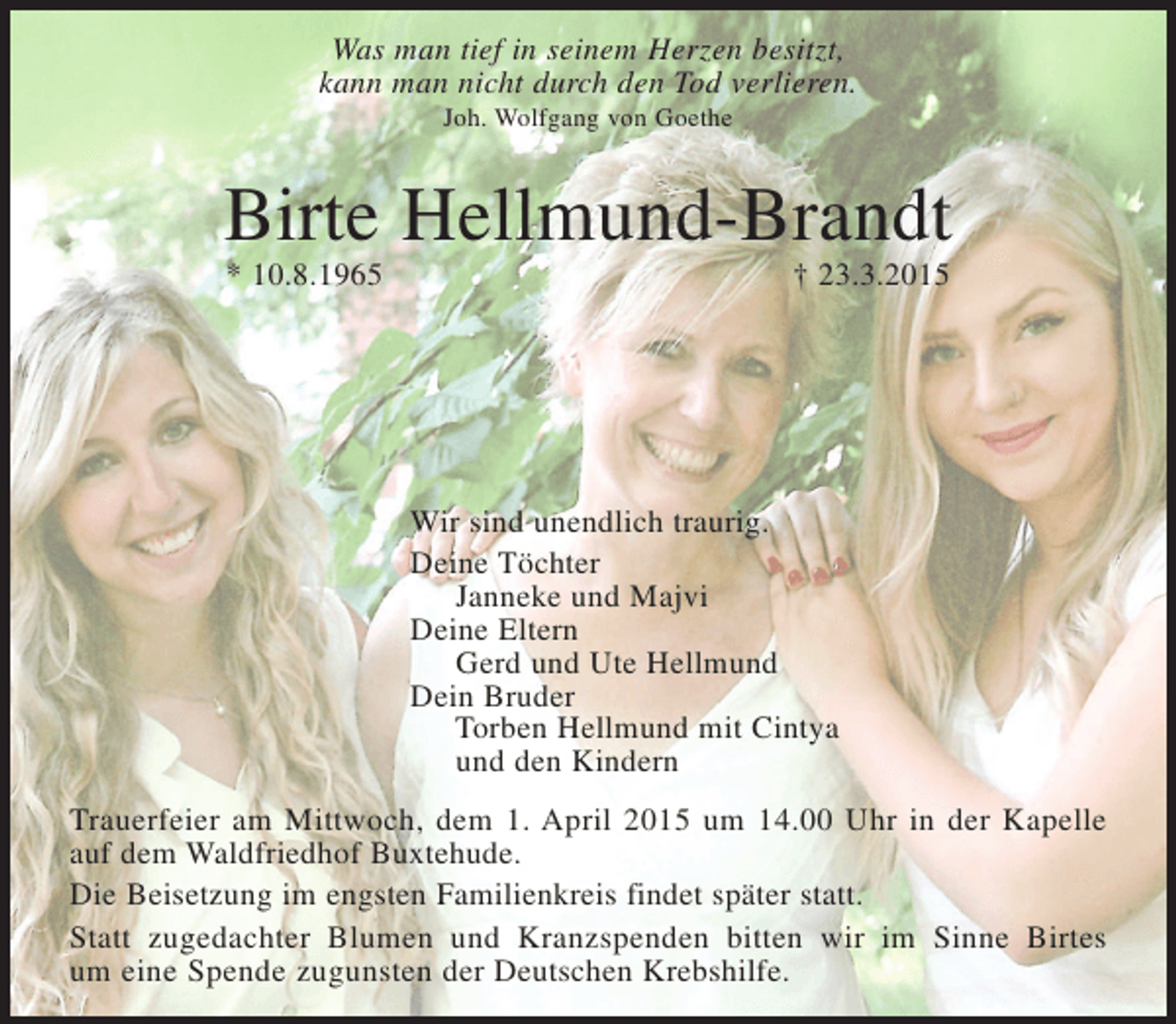 <p>Was man tief in seinem Herzen besitzt,<br />kann man nicht durch den Tod verlieren.<br />Joh. Wolfgang von Goethe</p><p>Birte Hellmund-Brandt<br />* 10.8.1965 + 23.3.2015</p><p>Wir sind unendlich traurig.</p><p>Deine Töchter<br />Janneke und Majvi<br />Deine Eltern<br />Gerd und Ute Hellmund<br />Dei n Bruder<br />Torben Hellmund mit Cintya<br />und den Kindern</p><p>Trauerfeier am Mittwoch, dem 1. April 2015 um 14.00 Uhr in der Kapelle auf dem Waldfriedhof Buxtehude.</p><p>Die Beisetzung im engsten Familienkreis findet später statt.</p><p>Statt zugedachter Blumen und Kranzspenden bitten wir in Birtes Sinn um eine Spende zugunsten der Deutschen Krebshilfe.</p>