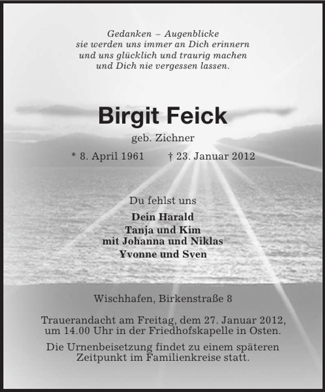 <p>Gedanken – Augenblicke<br />sie werden uns immer an Dich erinnern<br />und uns glücklich und traurig machen<br />und Dich nie vergessen lassen.<br />Birgit Feick<br />geb. Zichner<br />* 8. April 1961 † 23. Januar 2012<br />Du fehlst uns<br />Dein Harald<br />Tanja und Kim<br />mit Johanna und Niklas<br />Yvonne und Sven<br />Wischhafen, Birkenstraße 8</p><p>Trauerandacht am Freitag, dem 27. Januar 2012,<br />um 14.00 Uhr in der Friedhofskapelle in Osten.<br />Die Urnenbeisetzung findet zu einem späteren<br />Zeitpunkt im Familienkreise statt.</p>