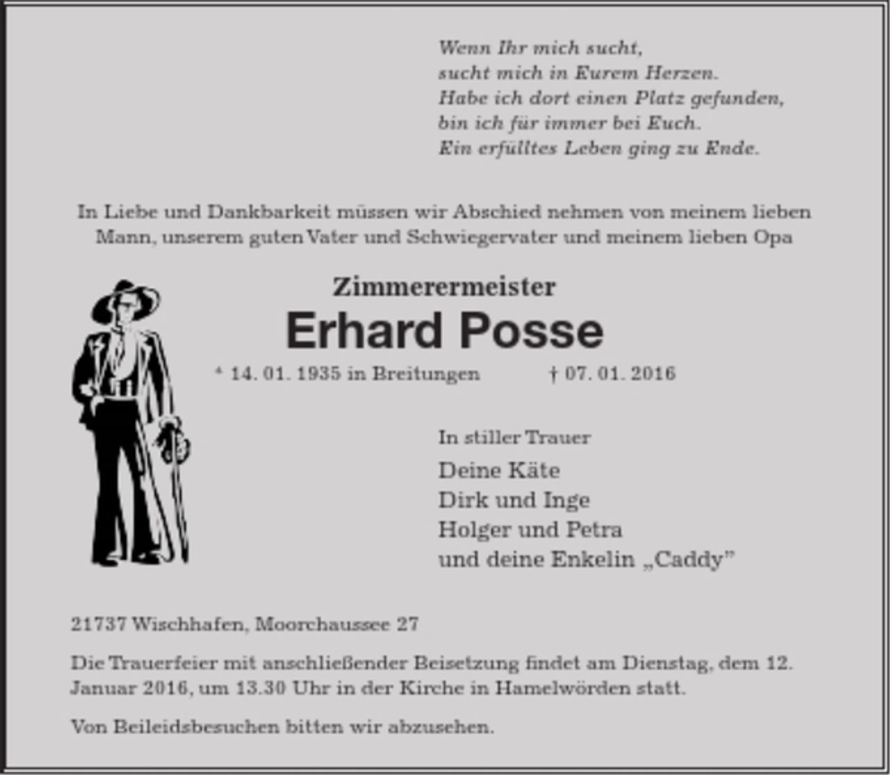 <p>Wenn Ihr mich sucht,<br />sucht mich in Eurem Herzen.<br />Habe ich dort einen Platz gefunden,<br />bin ich für immer bei Euch.<br />Ein erfülltes Leben ging zu Ende.</p>
<p>In Liebe und Dankbarkeit müssen wir Abschied nehmen von meinem lieben Mann, unserem guten Vater und Schwiegervater und meinem lieben Opa<br />Zimmerermeister<br />Erhard Posse<br />* 14. 01. 1935 in Breitungen † 07. 01. 2016<br />In stiller Trauer<br />Deine Käte<br />Dirk und Inge<br />Holger und Petra<br />und deine Enkelin „Caddy”<br />21737 Wischhafen, Moorchaussee 27</p>
<p>Die Trauerfeier mit anschließender Beisetzung findet am Dienstag, dem<br />12. Januar 2016, um 13.30 Uhr in der Kirche in Hamelwörden statt.<br />Von Beileidsbesuchen bitten wir abzusehen.</p>