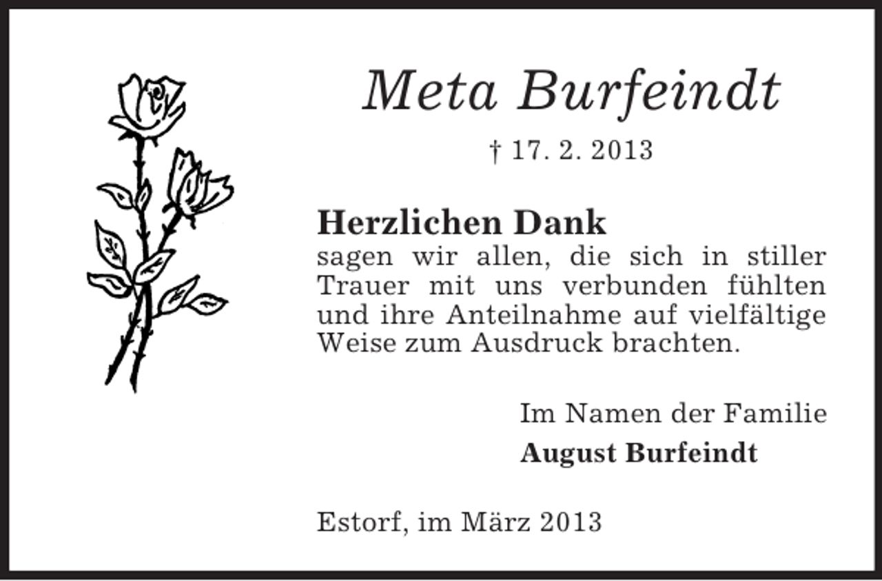 <p>Meta Burfeindt<br />† 17. 2. 2013</p><p>Herzlichen Dank<br />sagen wir allen, die sich in stiller<br />Trauer mit uns verbunden fühlten<br />und ihre Anteilnahme auf vielfältige<br />Weise zum Ausdruck brachten.<br />Im Namen der Familie<br />August Burfeindt<br />Estorf, im März 2013</p>