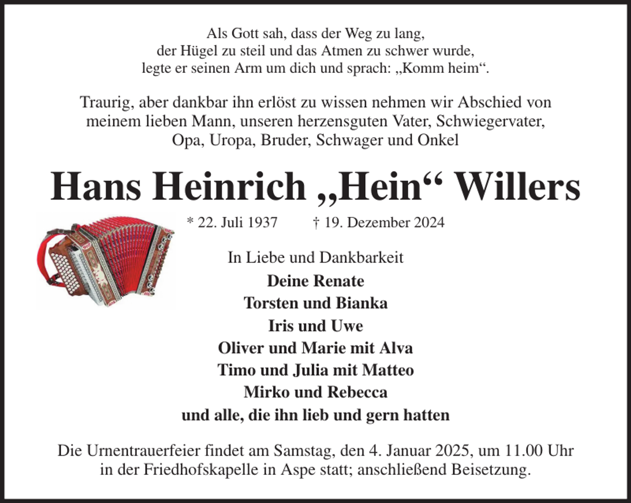 <p>Als Gott sah, dass der Weg zu lang,<br />der Hügel zu steil und das Atmen zu schwer wurde,<br />legte er seinen Arm um dich und sprach: „Komm heim“.<br />Traurig, aber dankbar ihn erlöst zu wissen nehmen wir Abschied von<br />meinem lieben Mann, unseren herzensguten Vater, Schwiegervater,<br />Opa, Uropa, Bruder, Schwager und Onkel<br />Hans Heinrich „Hein“ Willers<br />* 22. Juli 1937 † 19. Dezember 2024<br />In Liebe und Dankbarkeit<br />Deine Renate<br />Torsten und Bianka<br />Iris und Uwe<br />Oliver und Marie mit Alva<br />Timo und Julia mit Matteo<br />Mirko und Rebecca<br />und alle, die ihn lieb und gern hatten<br />Die Urnentrauerfeier findet am Samstag, den 4. Januar 2025, um 11.00 Uhr<br />in der Friedhofskapelle in Aspe statt; anschließend Beisetzung.</p>