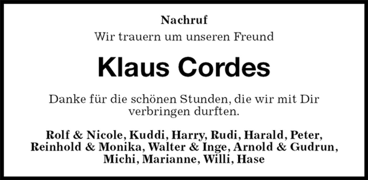 <p>Nachruf<br />Wir trauern um unseren Freund<br />Klaus Cordes<br />Danke für die schönen Stunden, die wir mit Dir<br />verbringen durften.<br />Rolf &amp; Nicole, Kuddi, Harry, Rudi, Harald, Peter,<br />Reinhold &amp; Monika, Walter &amp; Inge, Arnold &amp; Gudrun, Michi, Marianne, Willi, Hase</p>